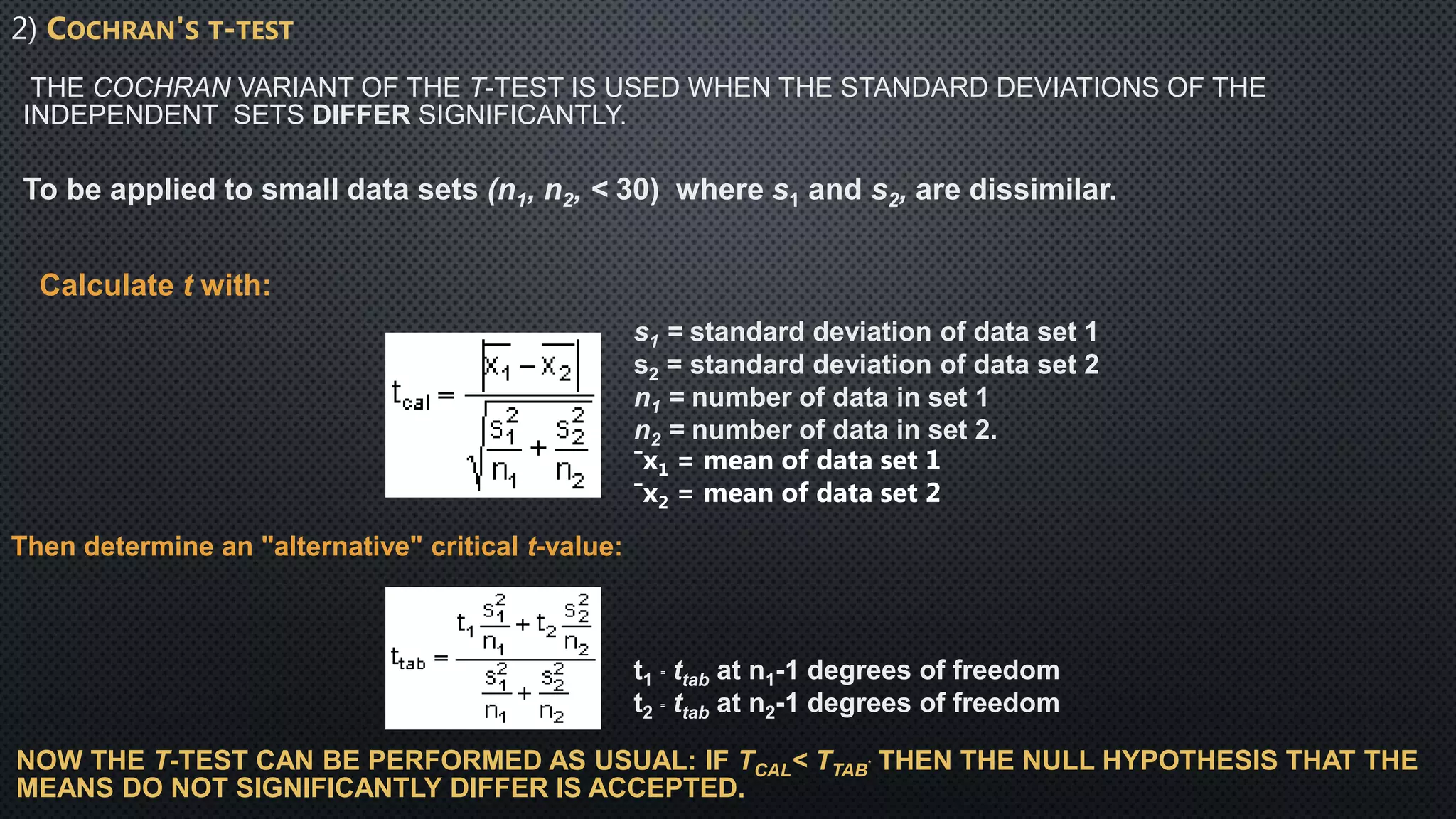 COCHRAN'S T-TEST
THE COCHRAN VARIANT OF THE T-TEST IS USED WHEN THE STANDARD DEVIATIONS OF THE
INDEPENDENT SETS DIFFER SIGNIFICANTLY.
To be applied to small data sets (n1, n2, < 30) where s1 and s2, are dissimilar.
Calculate t with:
s1 = standard deviation of data set 1
s2 = standard deviation of data set 2
n1 = number of data in set 1
n2 = number of data in set 2.
¯x1 = mean of data set 1
¯x2 = mean of data set 2
Then determine an "alternative" critical t-value:
t1
= ttab at n1-1 degrees of freedom
t2
= ttab at n2-1 degrees of freedom
NOW THE T-TEST CAN BE PERFORMED AS USUAL: IF TCAL< TTAB
* THEN THE NULL HYPOTHESIS THAT THE
MEANS DO NOT SIGNIFICANTLY DIFFER IS ACCEPTED.
 
