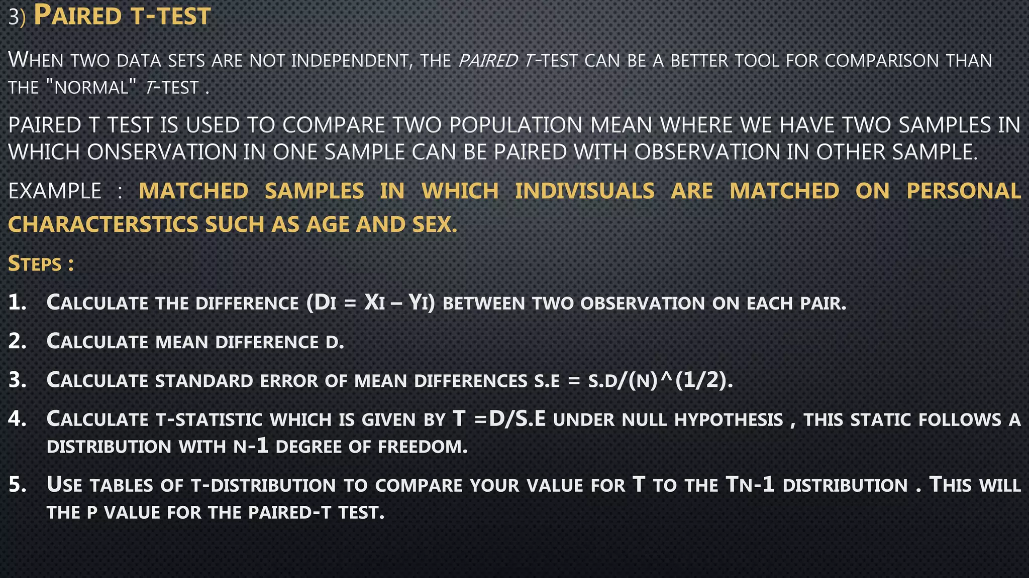) PAIRED T-TEST
MATCHED SAMPLES IN WHICH INDIVISUALS ARE MATCHED ON PERSONAL
CHARACTERSTICS SUCH AS AGE AND SEX.
STEPS :
1. CALCULATE THE DIFFERENCE (DI = XI – YI) BETWEEN TWO OBSERVATION ON EACH PAIR.
2. CALCULATE MEAN DIFFERENCE D.
3. CALCULATE STANDARD ERROR OF MEAN DIFFERENCES S.E = S.D/(N)^(1/2).
4. CALCULATE T-STATISTIC WHICH IS GIVEN BY T =D/S.E UNDER NULL HYPOTHESIS , THIS STATIC FOLLOWS A
DISTRIBUTION WITH N-1 DEGREE OF FREEDOM.
5. USE TABLES OF T-DISTRIBUTION TO COMPARE YOUR VALUE FOR T TO THE TN-1 DISTRIBUTION . THIS WILL
THE P VALUE FOR THE PAIRED-T TEST.
 