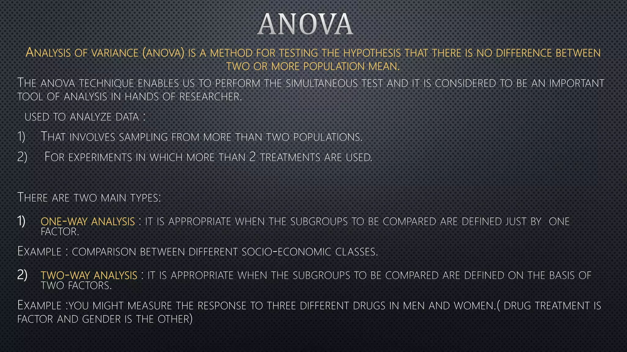 ANALYSIS OF VARIANCE (ANOVA) IS A METHOD FOR TESTING THE HYPOTHESIS THAT THERE IS NO DIFFERENCE BETWEEN
TWO OR MORE POPULATION MEAN.
1)
2)
1) ONE-WAY ANALYSIS
2) TWO-WAY ANALYSIS
 