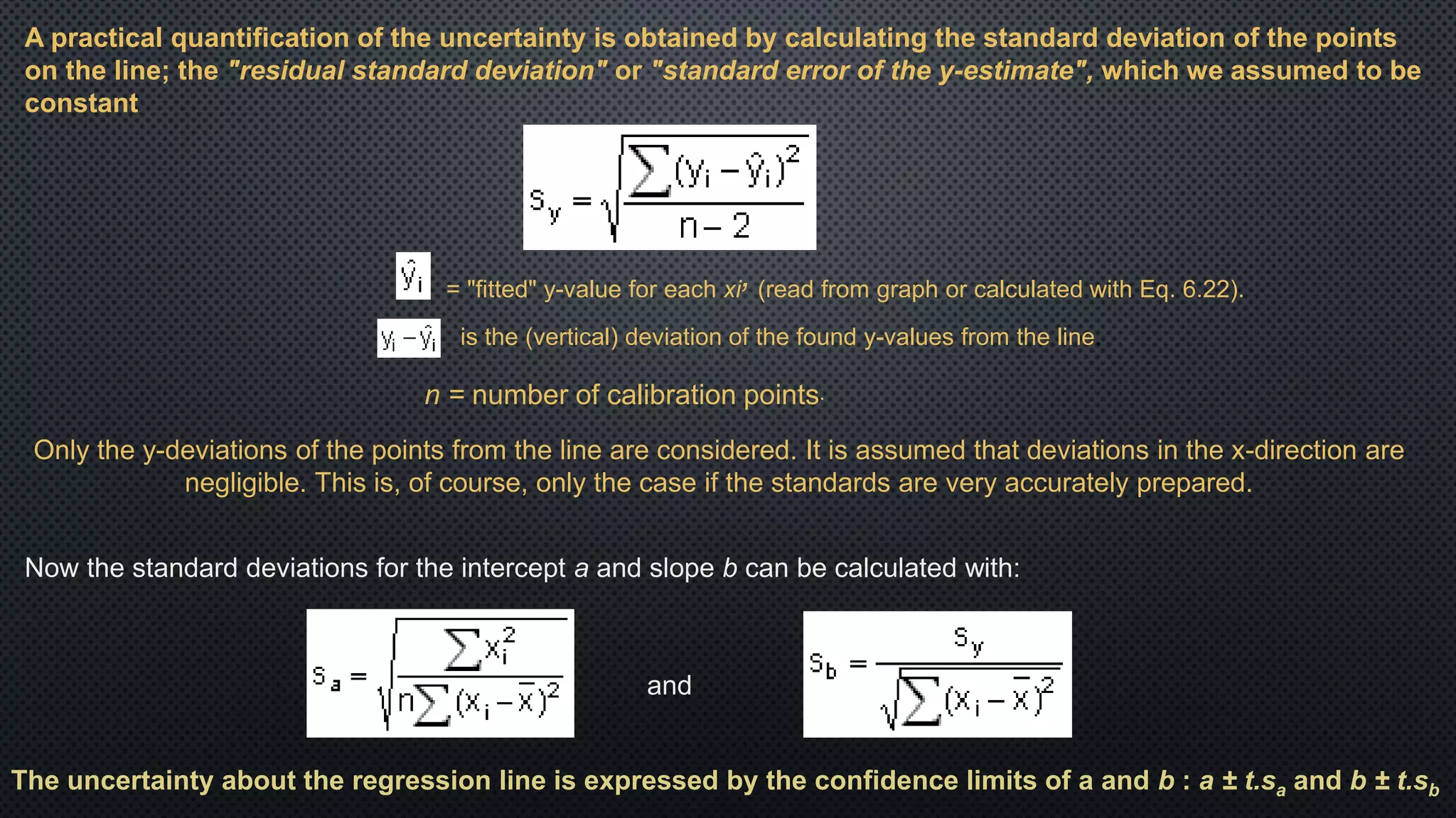A practical quantification of the uncertainty is obtained by calculating the standard deviation of the points
on the line; the "residual standard deviation" or "standard error of the y-estimate", which we assumed to be
constant
n = number of calibration points.
= "fitted" y-value for each xi, (read from graph or calculated with Eq. 6.22).
is the (vertical) deviation of the found y-values from the line.
Only the y-deviations of the points from the line are considered. It is assumed that deviations in the x-direction are
negligible. This is, of course, only the case if the standards are very accurately prepared.
Now the standard deviations for the intercept a and slope b can be calculated with:
and
The uncertainty about the regression line is expressed by the confidence limits of a and b : a ± t.sa and b ± t.sb
 