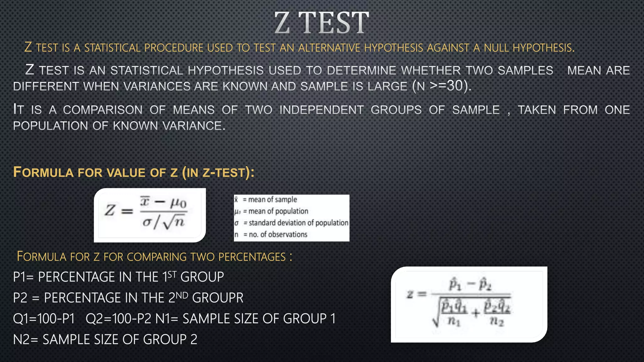 Z TEST IS A STATISTICAL PROCEDURE USED TO TEST AN ALTERNATIVE HYPOTHESIS AGAINST A NULL HYPOTHESIS.
FORMULA FOR VALUE OF Z (IN Z-TEST):
FORMULA FOR Z FOR COMPARING TWO PERCENTAGES :
P1= PERCENTAGE IN THE 1ST GROUP
P2 = PERCENTAGE IN THE 2ND GROUPR
Q1=100-P1 Q2=100-P2 N1= SAMPLE SIZE OF GROUP 1
N2= SAMPLE SIZE OF GROUP 2
 