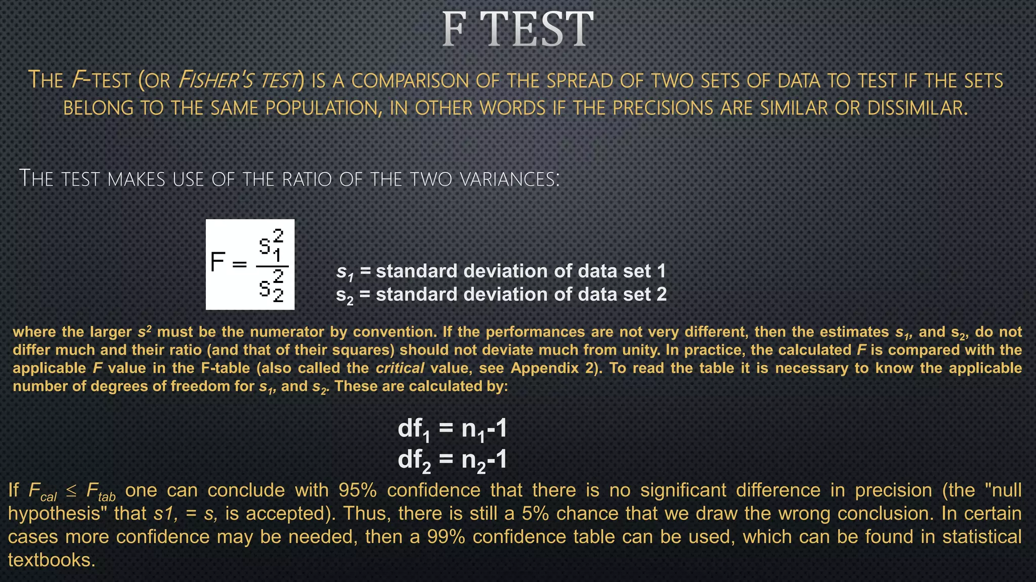 THE F-TEST (OR FISHER'S TEST) IS A COMPARISON OF THE SPREAD OF TWO SETS OF DATA TO TEST IF THE SETS
BELONG TO THE SAME POPULATION, IN OTHER WORDS IF THE PRECISIONS ARE SIMILAR OR DISSIMILAR.
where the larger s2 must be the numerator by convention. If the performances are not very different, then the estimates s1, and s2, do not
differ much and their ratio (and that of their squares) should not deviate much from unity. In practice, the calculated F is compared with the
applicable F value in the F-table (also called the critical value, see Appendix 2). To read the table it is necessary to know the applicable
number of degrees of freedom for s1, and s2. These are calculated by:
df1 = n1-1
df2 = n2-1
s1 = standard deviation of data set 1
s2 = standard deviation of data set 2
If Fcal  Ftab one can conclude with 95% confidence that there is no significant difference in precision (the "null
hypothesis" that s1, = s, is accepted). Thus, there is still a 5% chance that we draw the wrong conclusion. In certain
cases more confidence may be needed, then a 99% confidence table can be used, which can be found in statistical
textbooks.
 
