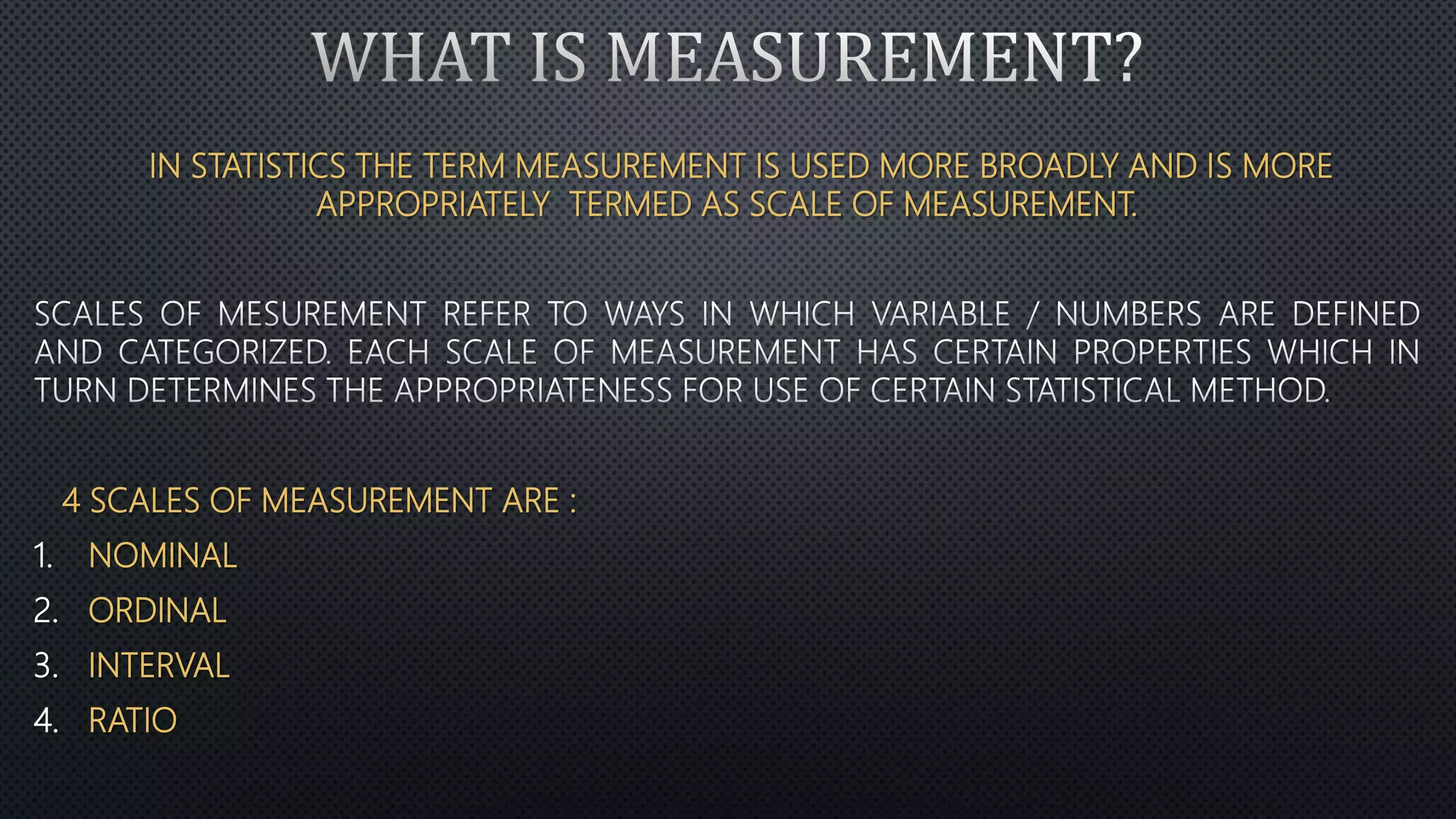 IN STATISTICS THE TERM MEASUREMENT IS USED MORE BROADLY AND IS MORE
APPROPRIATELY TERMED AS SCALE OF MEASUREMENT.
4 SCALES OF MEASUREMENT ARE :
1. NOMINAL
2. ORDINAL
3. INTERVAL
4. RATIO
 