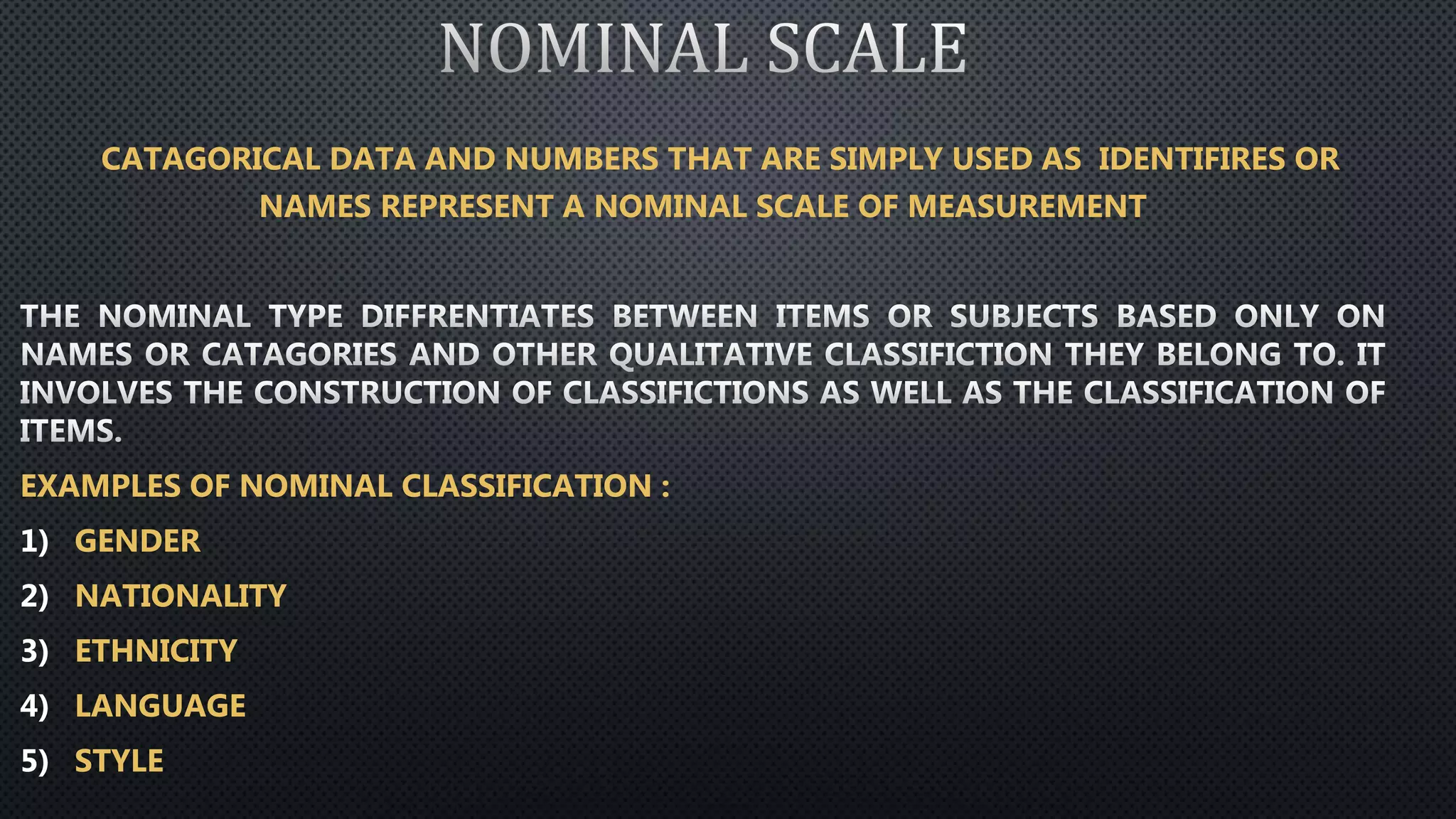 CATAGORICAL DATA AND NUMBERS THAT ARE SIMPLY USED AS IDENTIFIRES OR
NAMES REPRESENT A NOMINAL SCALE OF MEASUREMENT
EXAMPLES OF NOMINAL CLASSIFICATION :
1) GENDER
2) NATIONALITY
3) ETHNICITY
4) LANGUAGE
5) STYLE
 