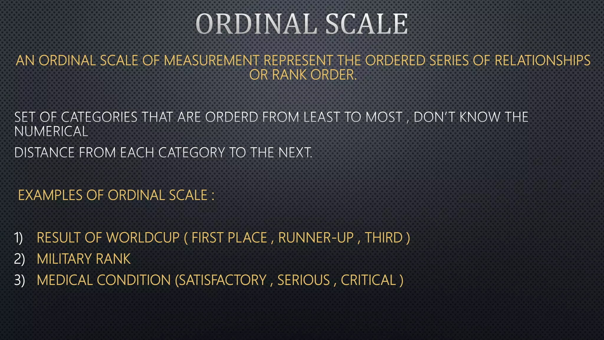 AN ORDINAL SCALE OF MEASUREMENT REPRESENT THE ORDERED SERIES OF RELATIONSHIPS
OR RANK ORDER.
EXAMPLES OF ORDINAL SCALE :
1) RESULT OF WORLDCUP ( FIRST PLACE , RUNNER-UP , THIRD )
2) MILITARY RANK
3) MEDICAL CONDITION (SATISFACTORY , SERIOUS , CRITICAL )
 