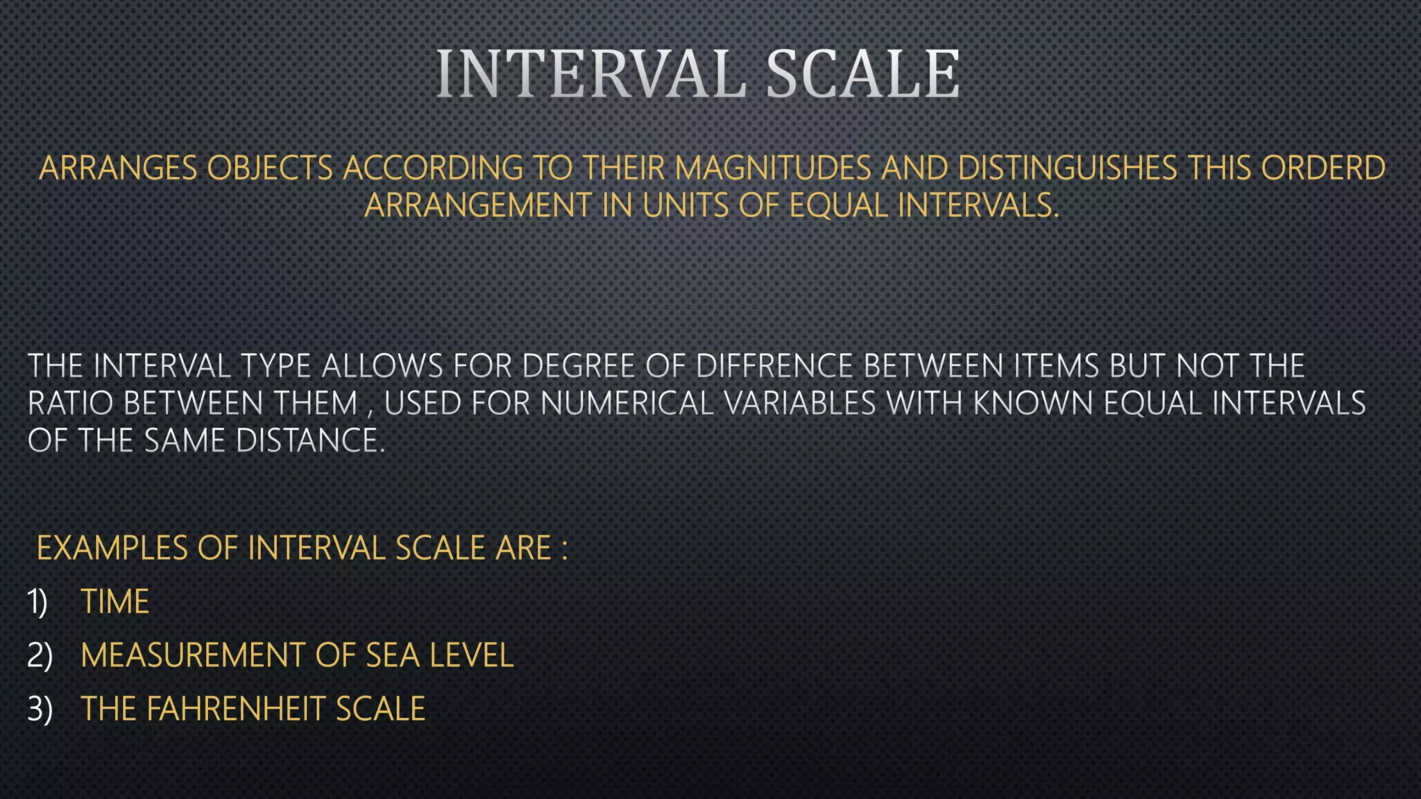 ARRANGES OBJECTS ACCORDING TO THEIR MAGNITUDES AND DISTINGUISHES THIS ORDERD
ARRANGEMENT IN UNITS OF EQUAL INTERVALS.
EXAMPLES OF INTERVAL SCALE ARE :
1) TIME
2) MEASUREMENT OF SEA LEVEL
3) THE FAHRENHEIT SCALE
 