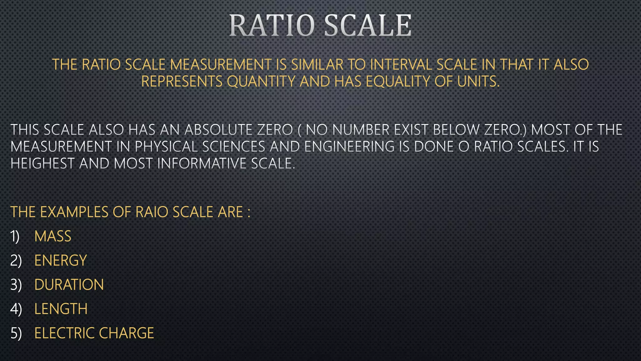 THE RATIO SCALE MEASUREMENT IS SIMILAR TO INTERVAL SCALE IN THAT IT ALSO
REPRESENTS QUANTITY AND HAS EQUALITY OF UNITS.
THE EXAMPLES OF RAIO SCALE ARE :
1) MASS
2) ENERGY
3) DURATION
4) LENGTH
5) ELECTRIC CHARGE
 