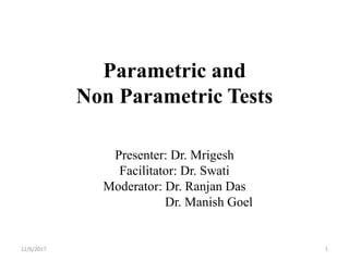 Parametric and
Non Parametric Tests
Presenter: Dr. Mrigesh
Facilitator: Dr. Swati
Moderator: Dr. Ranjan Das
Dr. Manish Goel
12/6/2017 1
 