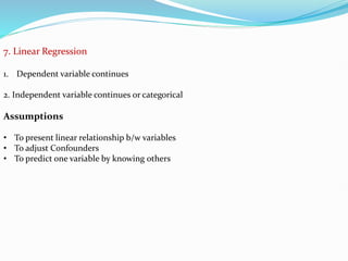 7. Linear Regression
1. Dependent variable continues
2. Independent variable continues or categorical
Assumptions
• To present linear relationship b/w variables
• To adjust Confounders
• To predict one variable by knowing others
 