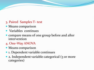 3. Paired Samples T- test
 Means comparison
 Variables continues
 compare means of one group before and after
intervention
4. One-Way ANOVA
 Means comparison
 1. Dependent variable continues
 2. Independent variable categorical (3 or more
categories)
 