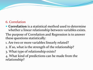 6. Correlation
 Correlation is a statistical method used to determine
whether a linear relationship between variables exists.
The purpose of Correlation and Regression is to answer
these questions statistically:
1. Are two or more variables linearly related?
2. If so, what is the strength of the relationship?
3. What type of relationship exists?
4. What kind of predictions can be made from the
relationship?
 