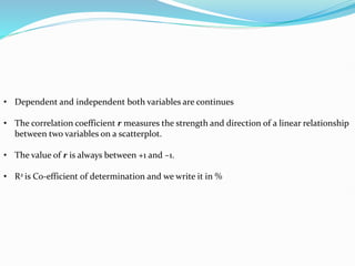 • Dependent and independent both variables are continues
• The correlation coefficient r measures the strength and direction of a linear relationship
between two variables on a scatterplot.
• The value of r is always between +1 and –1.
• R2 is Co-efficient of determination and we write it in %
 