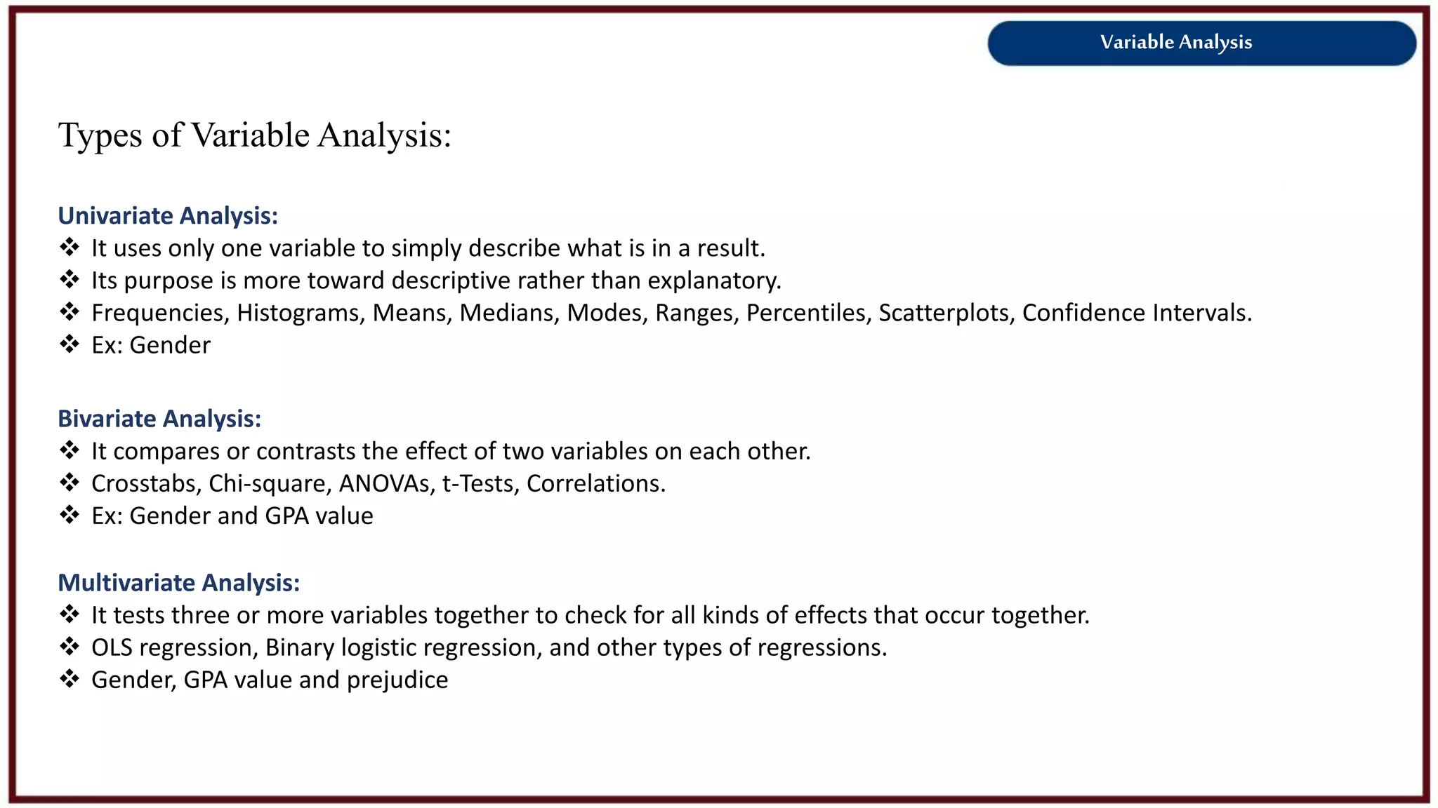Variable Analysis
Types of Variable Analysis:
Univariate Analysis:
 It uses only one variable to simply describe what is in a result.
 Its purpose is more toward descriptive rather than explanatory.
 Frequencies, Histograms, Means, Medians, Modes, Ranges, Percentiles, Scatterplots, Confidence Intervals.
 Ex: Gender
Bivariate Analysis:
 It compares or contrasts the effect of two variables on each other.
 Crosstabs, Chi-square, ANOVAs, t-Tests, Correlations.
 Ex: Gender and GPA value
Multivariate Analysis:
 It tests three or more variables together to check for all kinds of effects that occur together.
 OLS regression, Binary logistic regression, and other types of regressions.
 Gender, GPA value and prejudice
 