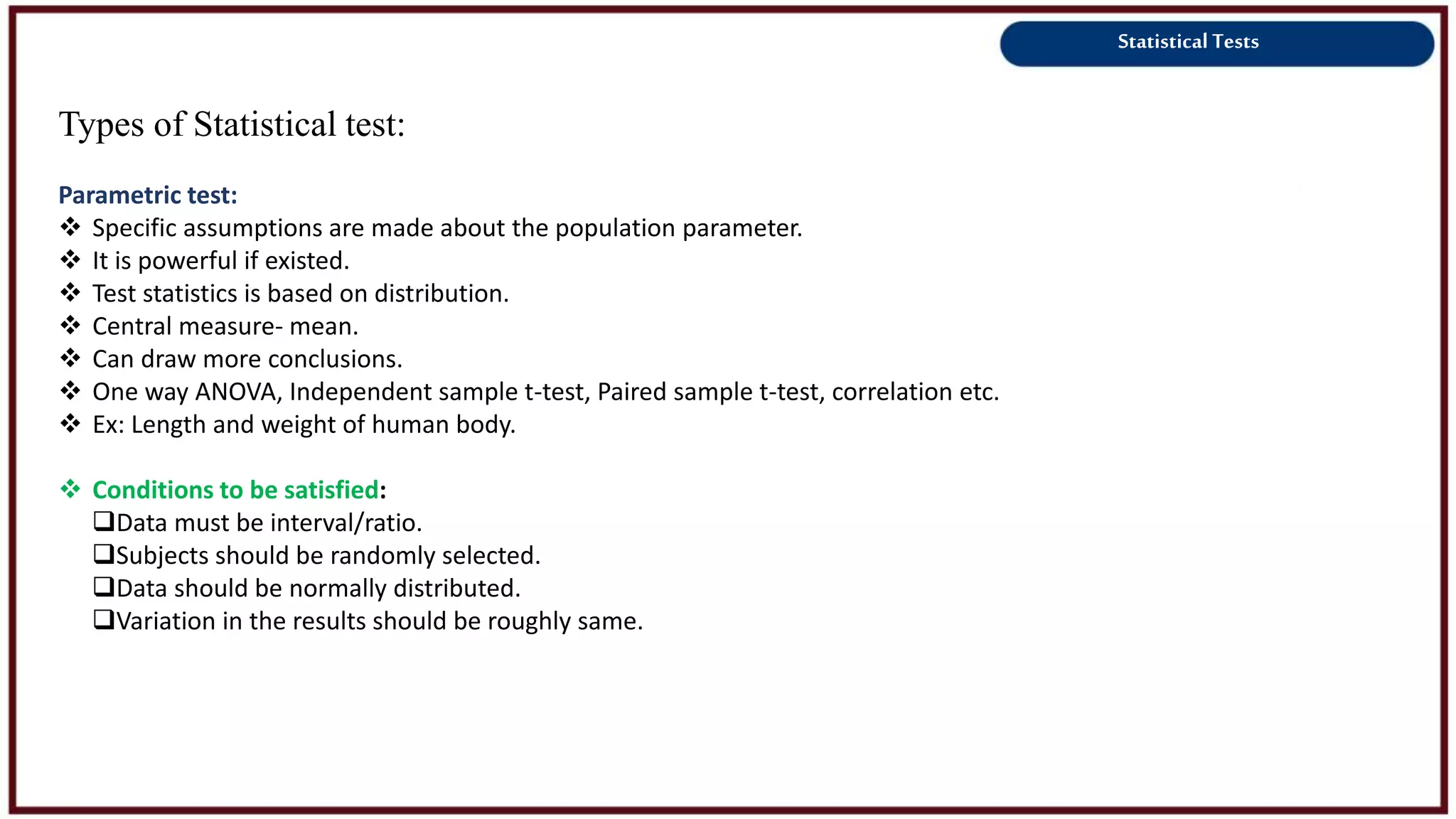 Statistical Tests
Types of Statistical test:
Parametric test:
 Specific assumptions are made about the population parameter.
 It is powerful if existed.
 Test statistics is based on distribution.
 Central measure- mean.
 Can draw more conclusions.
 One way ANOVA, Independent sample t-test, Paired sample t-test, correlation etc.
 Ex: Length and weight of human body.
 Conditions to be satisfied:
Data must be interval/ratio.
Subjects should be randomly selected.
Data should be normally distributed.
Variation in the results should be roughly same.
 