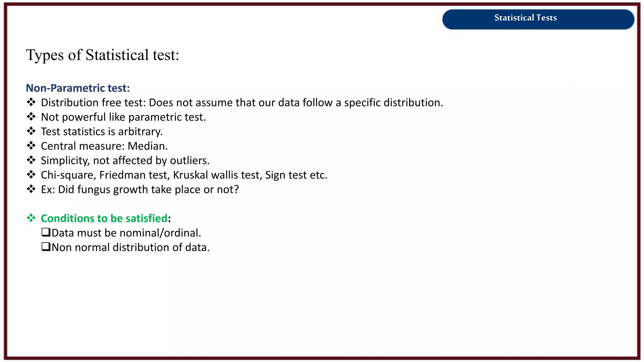 Statistical Tests
Types of Statistical test:
Non-Parametric test:
 Distribution free test: Does not assume that our data follow a specific distribution.
 Not powerful like parametric test.
 Test statistics is arbitrary.
 Central measure: Median.
 Simplicity, not affected by outliers.
 Chi-square, Friedman test, Kruskal wallis test, Sign test etc.
 Ex: Did fungus growth take place or not?
 Conditions to be satisfied:
Data must be nominal/ordinal.
Non normal distribution of data.
 