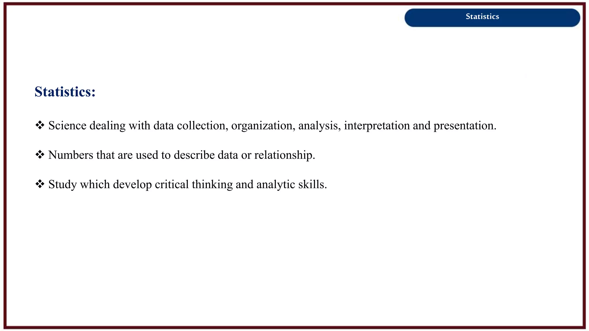 Statistics
Statistics:
 Science dealing with data collection, organization, analysis, interpretation and presentation.
 Numbers that are used to describe data or relationship.
 Study which develop critical thinking and analytic skills.
 