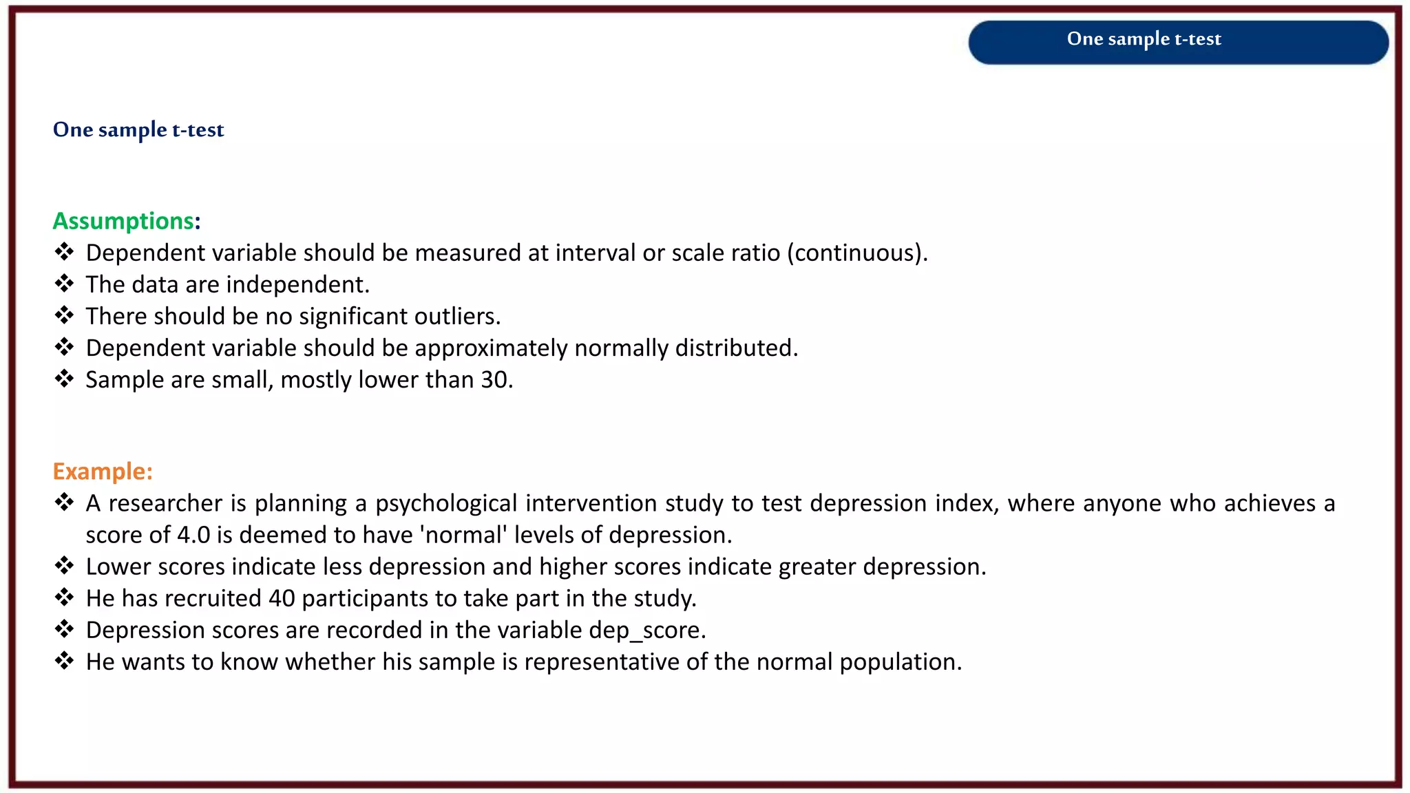 One sample t-test
Assumptions:
 Dependent variable should be measured at interval or scale ratio (continuous).
 The data are independent.
 There should be no significant outliers.
 Dependent variable should be approximately normally distributed.
 Sample are small, mostly lower than 30.
Example:
 A researcher is planning a psychological intervention study to test depression index, where anyone who achieves a
score of 4.0 is deemed to have 'normal' levels of depression.
 Lower scores indicate less depression and higher scores indicate greater depression.
 He has recruited 40 participants to take part in the study.
 Depression scores are recorded in the variable dep_score.
 He wants to know whether his sample is representative of the normal population.
Onesamplet-test
 