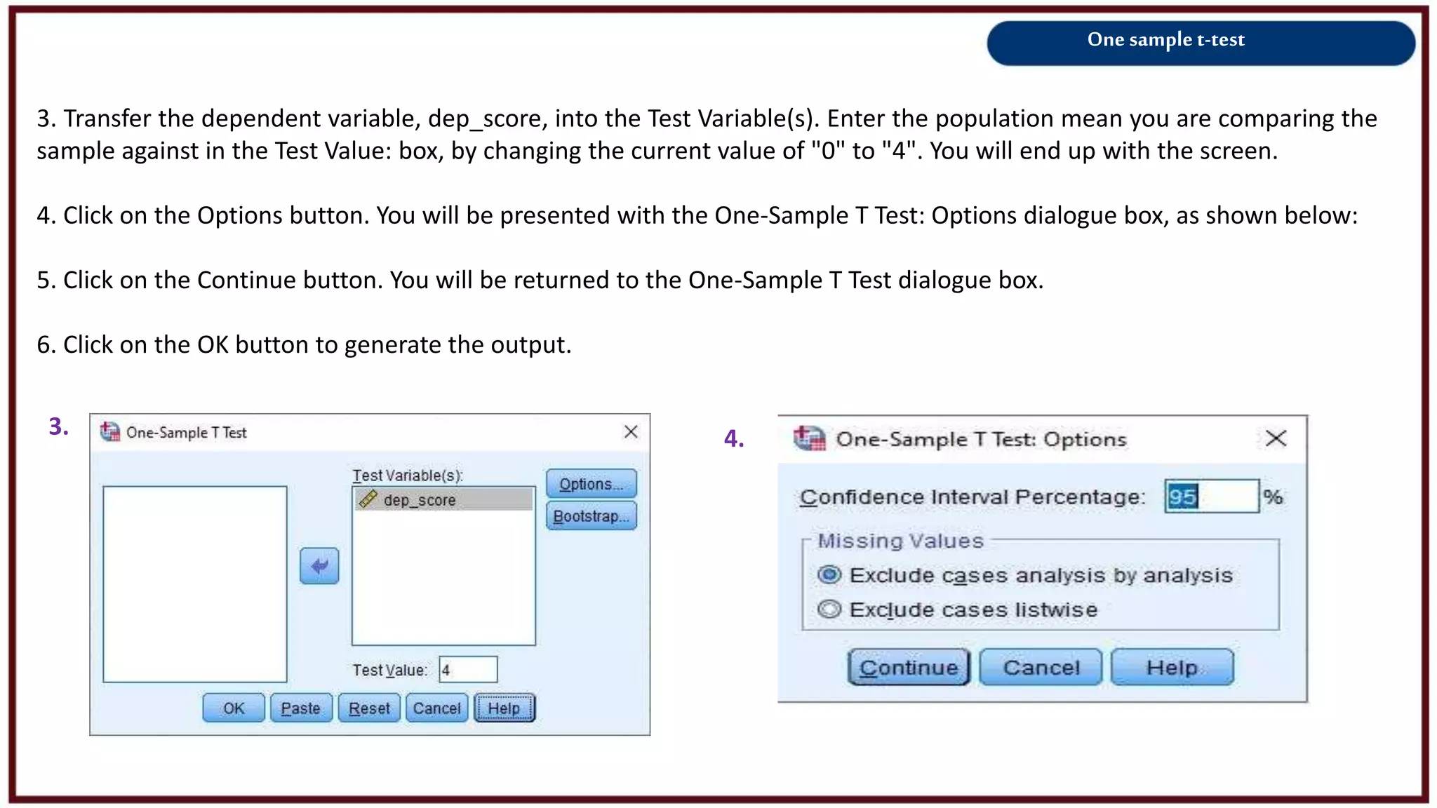 One sample t-test
3. Transfer the dependent variable, dep_score, into the Test Variable(s). Enter the population mean you are comparing the
sample against in the Test Value: box, by changing the current value of "0" to "4". You will end up with the screen.
4. Click on the Options button. You will be presented with the One-Sample T Test: Options dialogue box, as shown below:
5. Click on the Continue button. You will be returned to the One-Sample T Test dialogue box.
6. Click on the OK button to generate the output.
3. 4.
 
