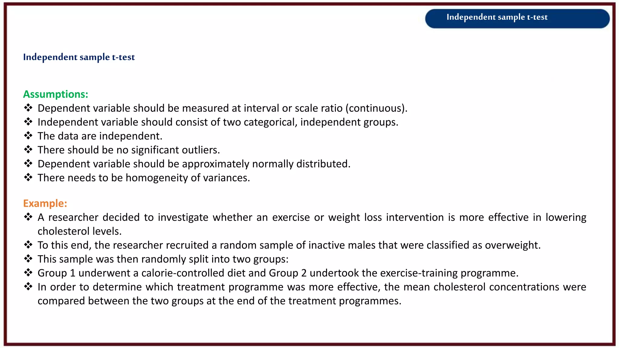 Independent sample t-test
Assumptions:
 Dependent variable should be measured at interval or scale ratio (continuous).
 Independent variable should consist of two categorical, independent groups.
 The data are independent.
 There should be no significant outliers.
 Dependent variable should be approximately normally distributed.
 There needs to be homogeneity of variances.
Example:
 A researcher decided to investigate whether an exercise or weight loss intervention is more effective in lowering
cholesterol levels.
 To this end, the researcher recruited a random sample of inactive males that were classified as overweight.
 This sample was then randomly split into two groups:
 Group 1 underwent a calorie-controlled diet and Group 2 undertook the exercise-training programme.
 In order to determine which treatment programme was more effective, the mean cholesterol concentrations were
compared between the two groups at the end of the treatment programmes.
Independent samplet-test
 