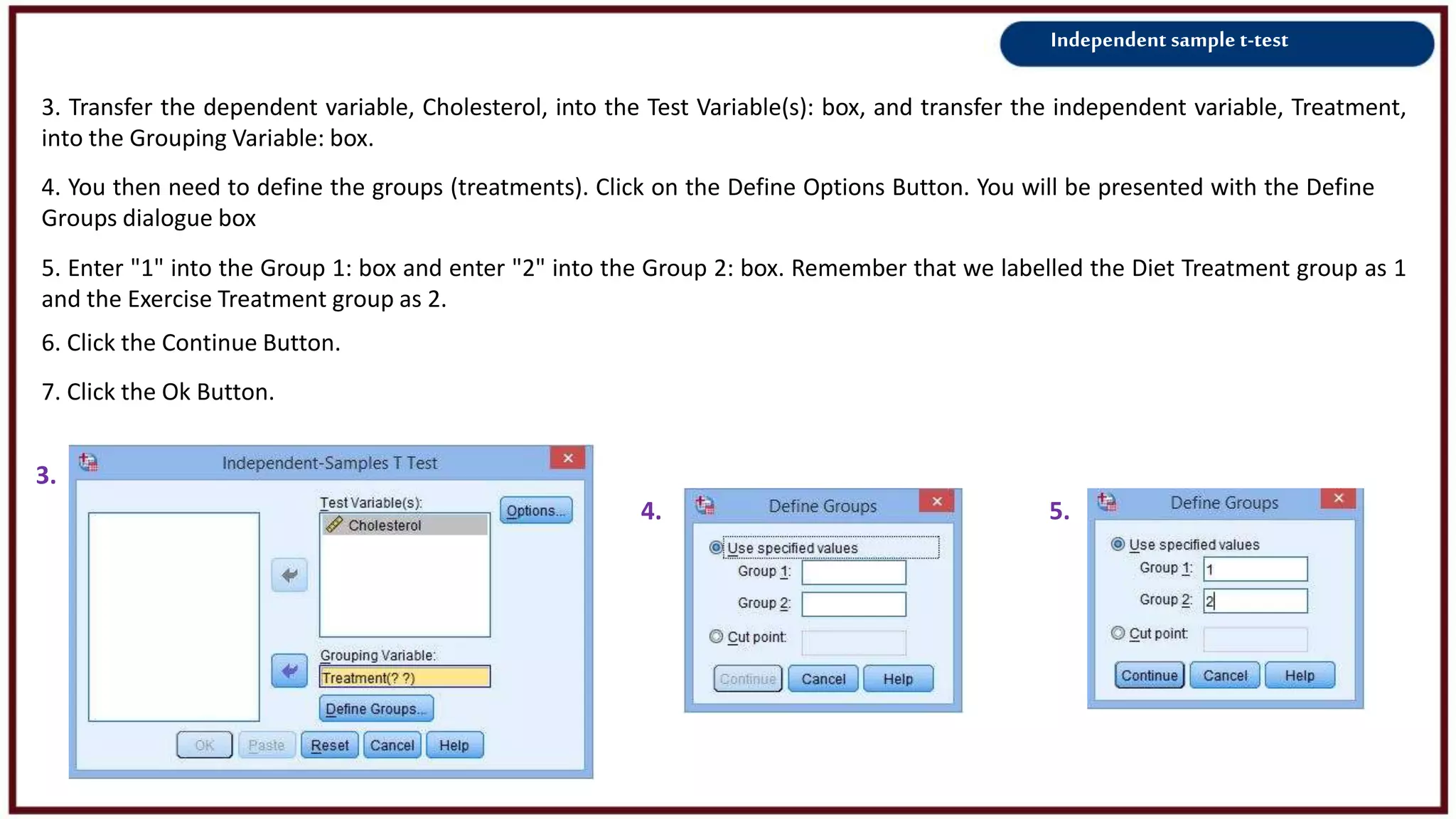 Independent sample t-test
3. Transfer the dependent variable, Cholesterol, into the Test Variable(s): box, and transfer the independent variable, Treatment,
into the Grouping Variable: box.
3.
4.
4. You then need to define the groups (treatments). Click on the Define Options Button. You will be presented with the Define
Groups dialogue box
5. Enter "1" into the Group 1: box and enter "2" into the Group 2: box. Remember that we labelled the Diet Treatment group as 1
and the Exercise Treatment group as 2.
6. Click the Continue Button.
7. Click the Ok Button.
5.
 