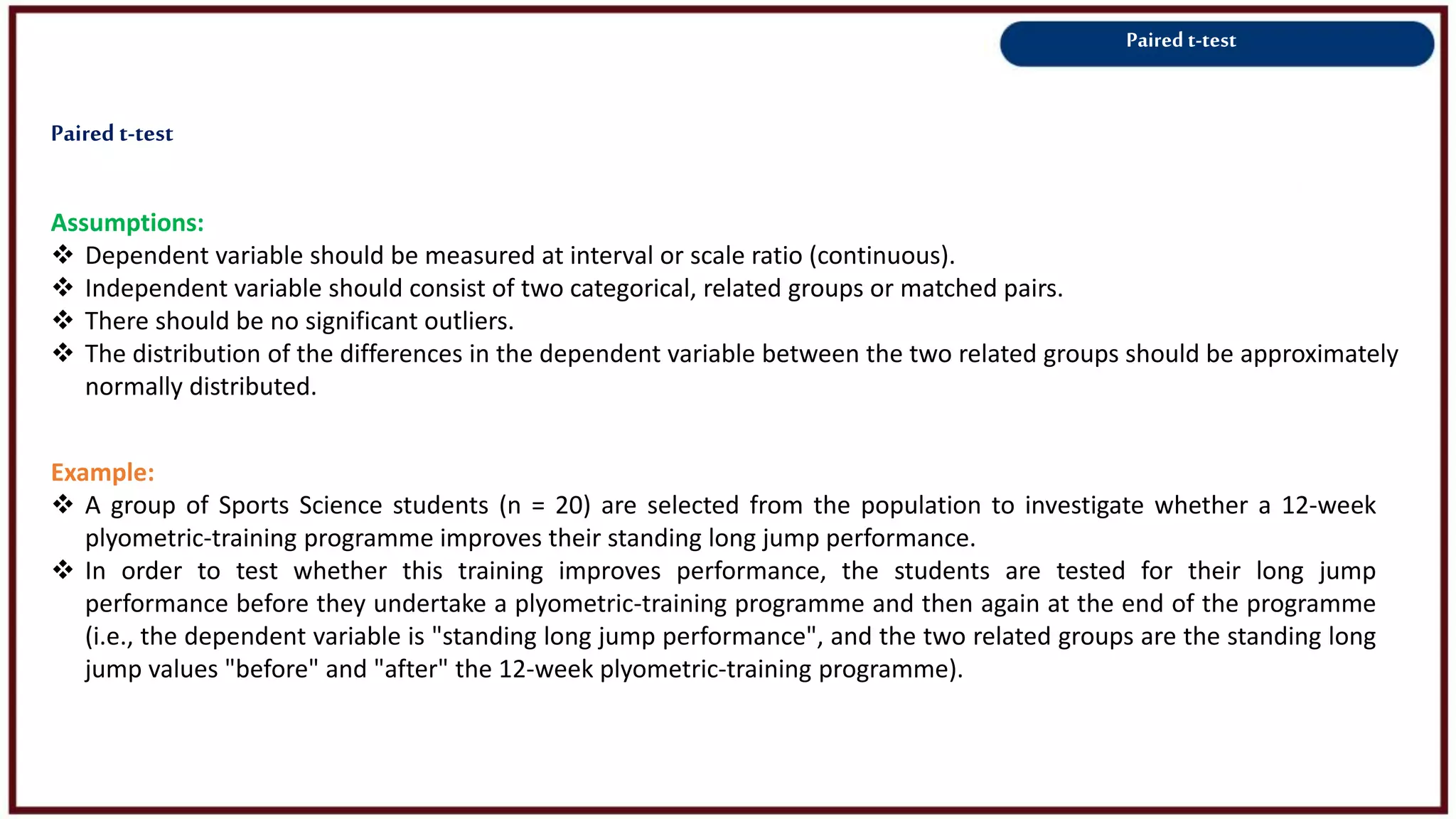 Paired t-test
Assumptions:
 Dependent variable should be measured at interval or scale ratio (continuous).
 Independent variable should consist of two categorical, related groups or matched pairs.
 There should be no significant outliers.
 The distribution of the differences in the dependent variable between the two related groups should be approximately
normally distributed.
Example:
 A group of Sports Science students (n = 20) are selected from the population to investigate whether a 12-week
plyometric-training programme improves their standing long jump performance.
 In order to test whether this training improves performance, the students are tested for their long jump
performance before they undertake a plyometric-training programme and then again at the end of the programme
(i.e., the dependent variable is "standing long jump performance", and the two related groups are the standing long
jump values "before" and "after" the 12-week plyometric-training programme).
Paired t-test
 