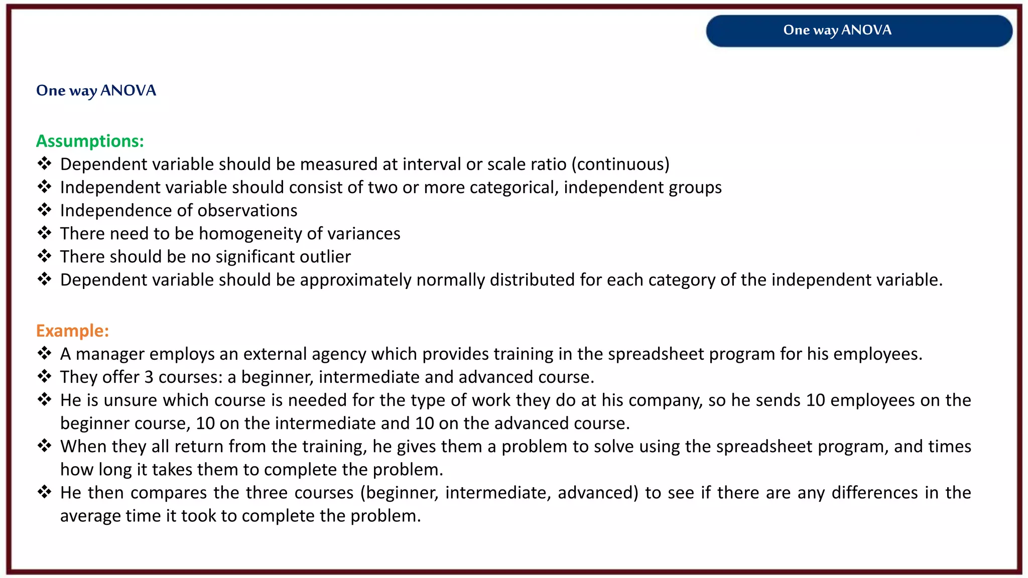 One way ANOVA
Assumptions:
 Dependent variable should be measured at interval or scale ratio (continuous)
 Independent variable should consist of two or more categorical, independent groups
 Independence of observations
 There need to be homogeneity of variances
 There should be no significant outlier
 Dependent variable should be approximately normally distributed for each category of the independent variable.
Example:
 A manager employs an external agency which provides training in the spreadsheet program for his employees.
 They offer 3 courses: a beginner, intermediate and advanced course.
 He is unsure which course is needed for the type of work they do at his company, so he sends 10 employees on the
beginner course, 10 on the intermediate and 10 on the advanced course.
 When they all return from the training, he gives them a problem to solve using the spreadsheet program, and times
how long it takes them to complete the problem.
 He then compares the three courses (beginner, intermediate, advanced) to see if there are any differences in the
average time it took to complete the problem.
OnewayANOVA
 