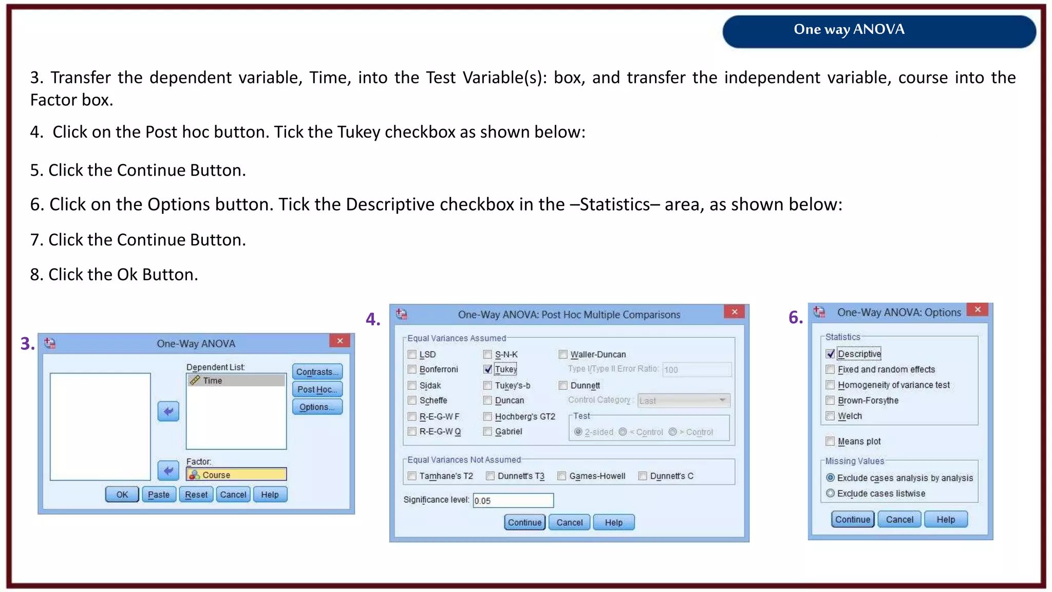 One way ANOVA
3. Transfer the dependent variable, Time, into the Test Variable(s): box, and transfer the independent variable, course into the
Factor box.
3.
4.
4. Click on the Post hoc button. Tick the Tukey checkbox as shown below:
5. Click the Continue Button.
8. Click the Ok Button.
6.
6. Click on the Options button. Tick the Descriptive checkbox in the –Statistics– area, as shown below:
7. Click the Continue Button.
 