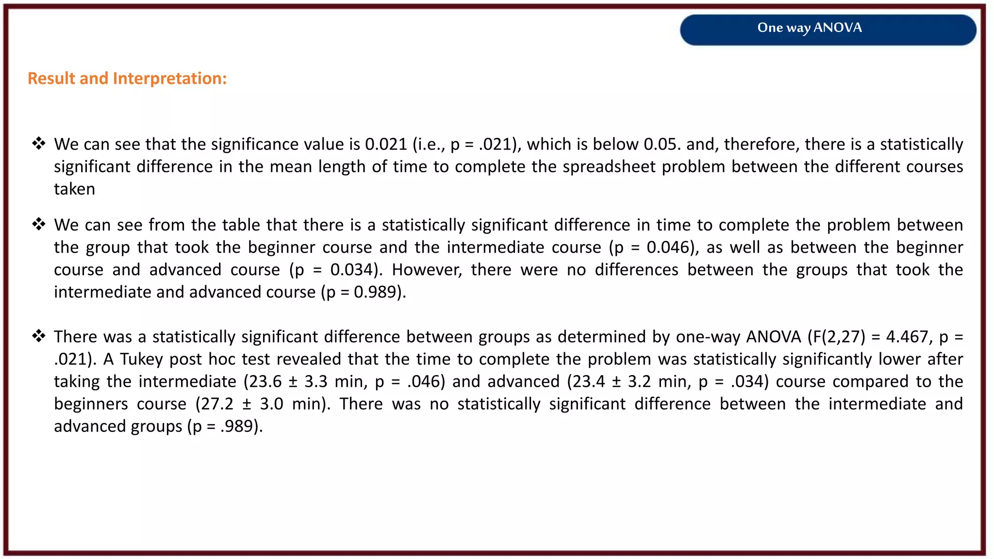 One way ANOVA
Result and Interpretation:
 We can see from the table that there is a statistically significant difference in time to complete the problem between
the group that took the beginner course and the intermediate course (p = 0.046), as well as between the beginner
course and advanced course (p = 0.034). However, there were no differences between the groups that took the
intermediate and advanced course (p = 0.989).
 There was a statistically significant difference between groups as determined by one-way ANOVA (F(2,27) = 4.467, p =
.021). A Tukey post hoc test revealed that the time to complete the problem was statistically significantly lower after
taking the intermediate (23.6 ± 3.3 min, p = .046) and advanced (23.4 ± 3.2 min, p = .034) course compared to the
beginners course (27.2 ± 3.0 min). There was no statistically significant difference between the intermediate and
advanced groups (p = .989).
 We can see that the significance value is 0.021 (i.e., p = .021), which is below 0.05. and, therefore, there is a statistically
significant difference in the mean length of time to complete the spreadsheet problem between the different courses
taken
 
