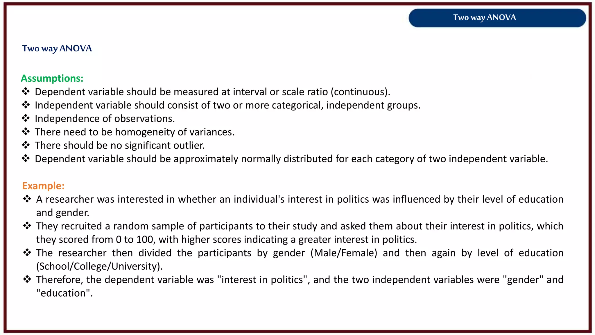Two way ANOVA
Assumptions:
 Dependent variable should be measured at interval or scale ratio (continuous).
 Independent variable should consist of two or more categorical, independent groups.
 Independence of observations.
 There need to be homogeneity of variances.
 There should be no significant outlier.
 Dependent variable should be approximately normally distributed for each category of two independent variable.
Example:
 A researcher was interested in whether an individual's interest in politics was influenced by their level of education
and gender.
 They recruited a random sample of participants to their study and asked them about their interest in politics, which
they scored from 0 to 100, with higher scores indicating a greater interest in politics.
 The researcher then divided the participants by gender (Male/Female) and then again by level of education
(School/College/University).
 Therefore, the dependent variable was "interest in politics", and the two independent variables were "gender" and
"education".
TwowayANOVA
 
