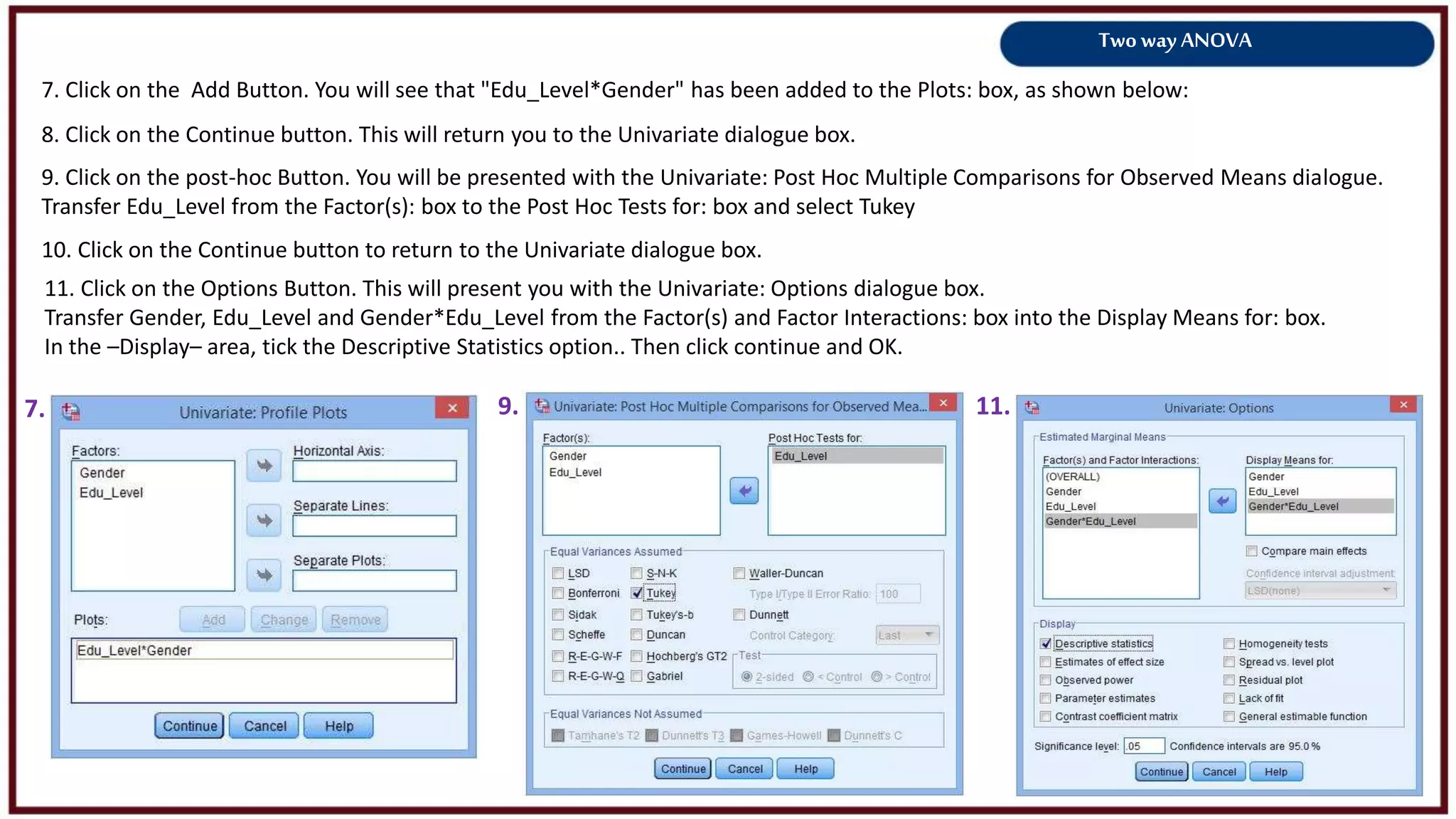 Two way ANOVA
7. Click on the Add Button. You will see that "Edu_Level*Gender" has been added to the Plots: box, as shown below:
7. 9.
8. Click on the Continue button. This will return you to the Univariate dialogue box.
9. Click on the post-hoc Button. You will be presented with the Univariate: Post Hoc Multiple Comparisons for Observed Means dialogue.
Transfer Edu_Level from the Factor(s): box to the Post Hoc Tests for: box and select Tukey
11.
10. Click on the Continue button to return to the Univariate dialogue box.
11. Click on the Options Button. This will present you with the Univariate: Options dialogue box.
Transfer Gender, Edu_Level and Gender*Edu_Level from the Factor(s) and Factor Interactions: box into the Display Means for: box.
In the –Display– area, tick the Descriptive Statistics option.. Then click continue and OK.
 