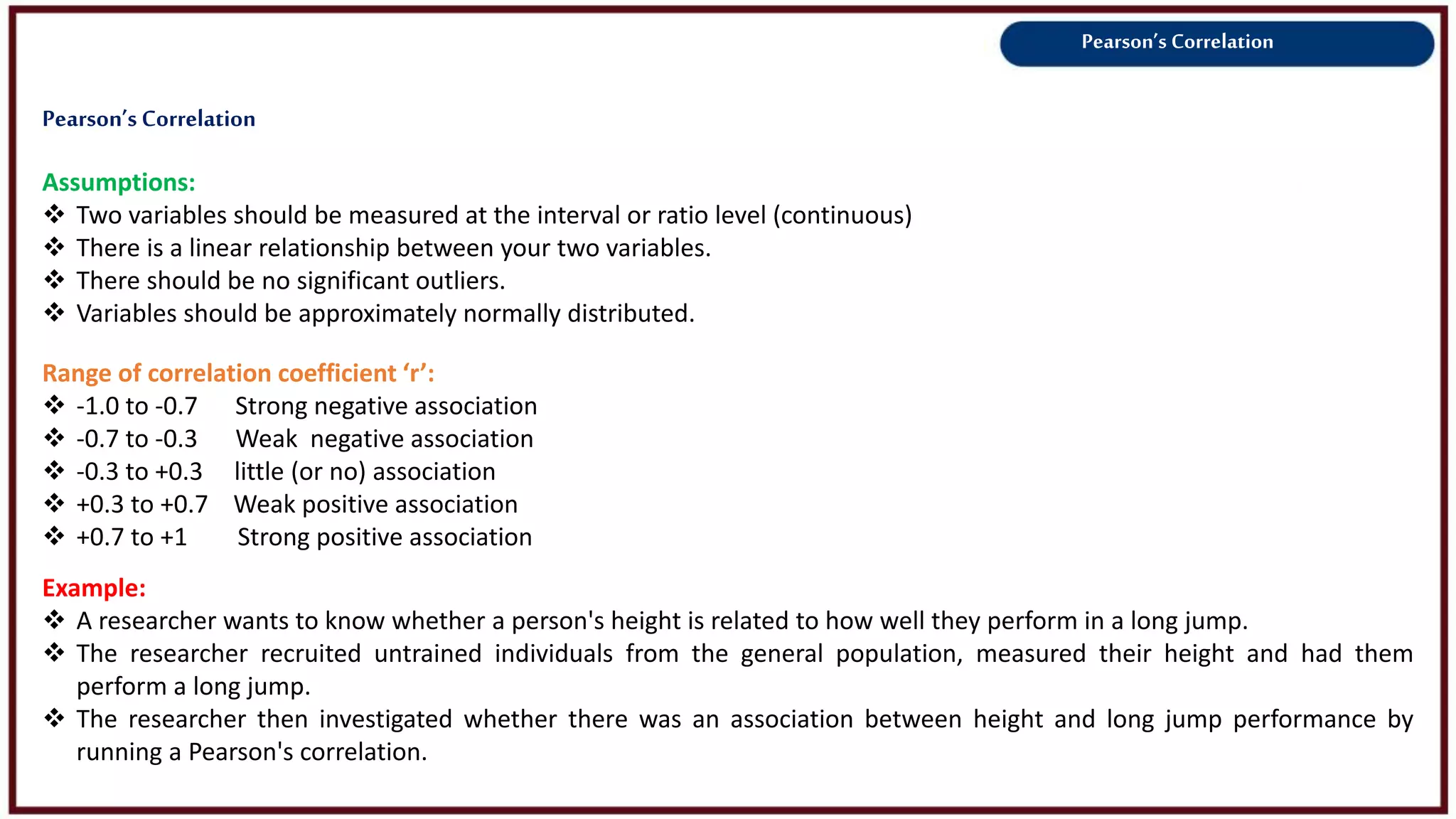 Pearson’s Correlation
Assumptions:
 Two variables should be measured at the interval or ratio level (continuous)
 There is a linear relationship between your two variables.
 There should be no significant outliers.
 Variables should be approximately normally distributed.
Example:
 A researcher wants to know whether a person's height is related to how well they perform in a long jump.
 The researcher recruited untrained individuals from the general population, measured their height and had them
perform a long jump.
 The researcher then investigated whether there was an association between height and long jump performance by
running a Pearson's correlation.
Range of correlation coefficient ‘r’:
 -1.0 to -0.7 Strong negative association
 -0.7 to -0.3 Weak negative association
 -0.3 to +0.3 little (or no) association
 +0.3 to +0.7 Weak positive association
 +0.7 to +1 Strong positive association
Pearson’s Correlation
 