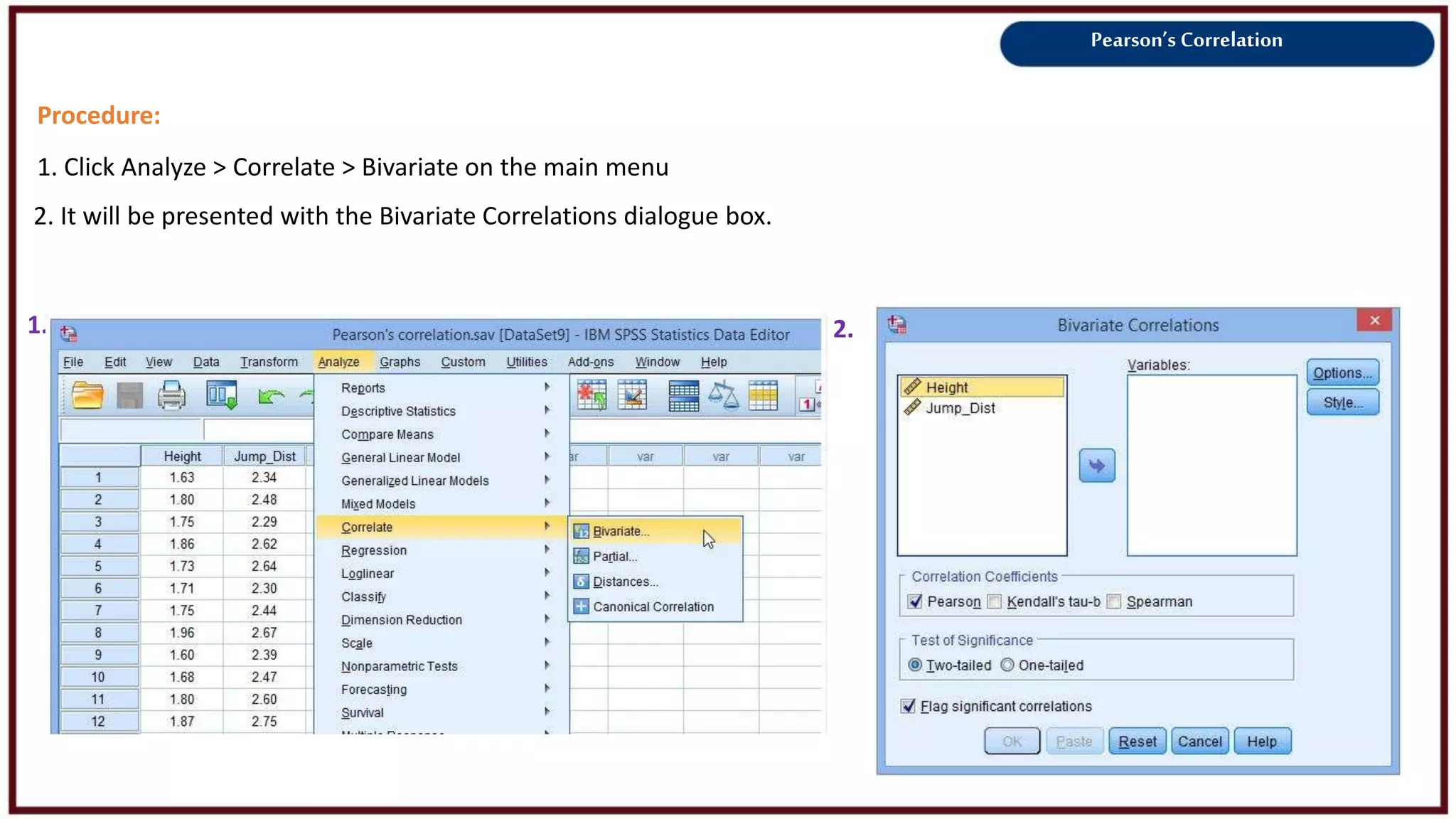 Pearson’s Correlation
Procedure:
1. Click Analyze > Correlate > Bivariate on the main menu
2. It will be presented with the Bivariate Correlations dialogue box.
1. 2.
 
