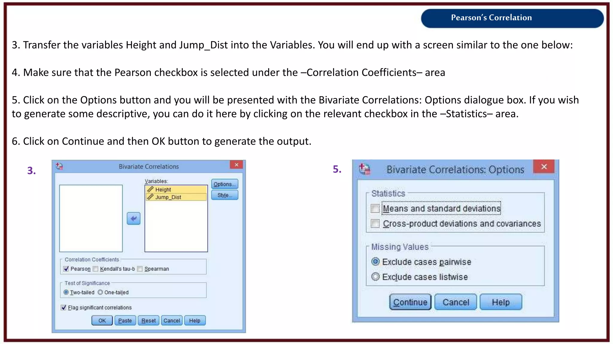 Pearson’s Correlation
3. Transfer the variables Height and Jump_Dist into the Variables. You will end up with a screen similar to the one below:
4. Make sure that the Pearson checkbox is selected under the –Correlation Coefficients– area
5. Click on the Options button and you will be presented with the Bivariate Correlations: Options dialogue box. If you wish
to generate some descriptive, you can do it here by clicking on the relevant checkbox in the –Statistics– area.
6. Click on Continue and then OK button to generate the output.
3. 5.
 