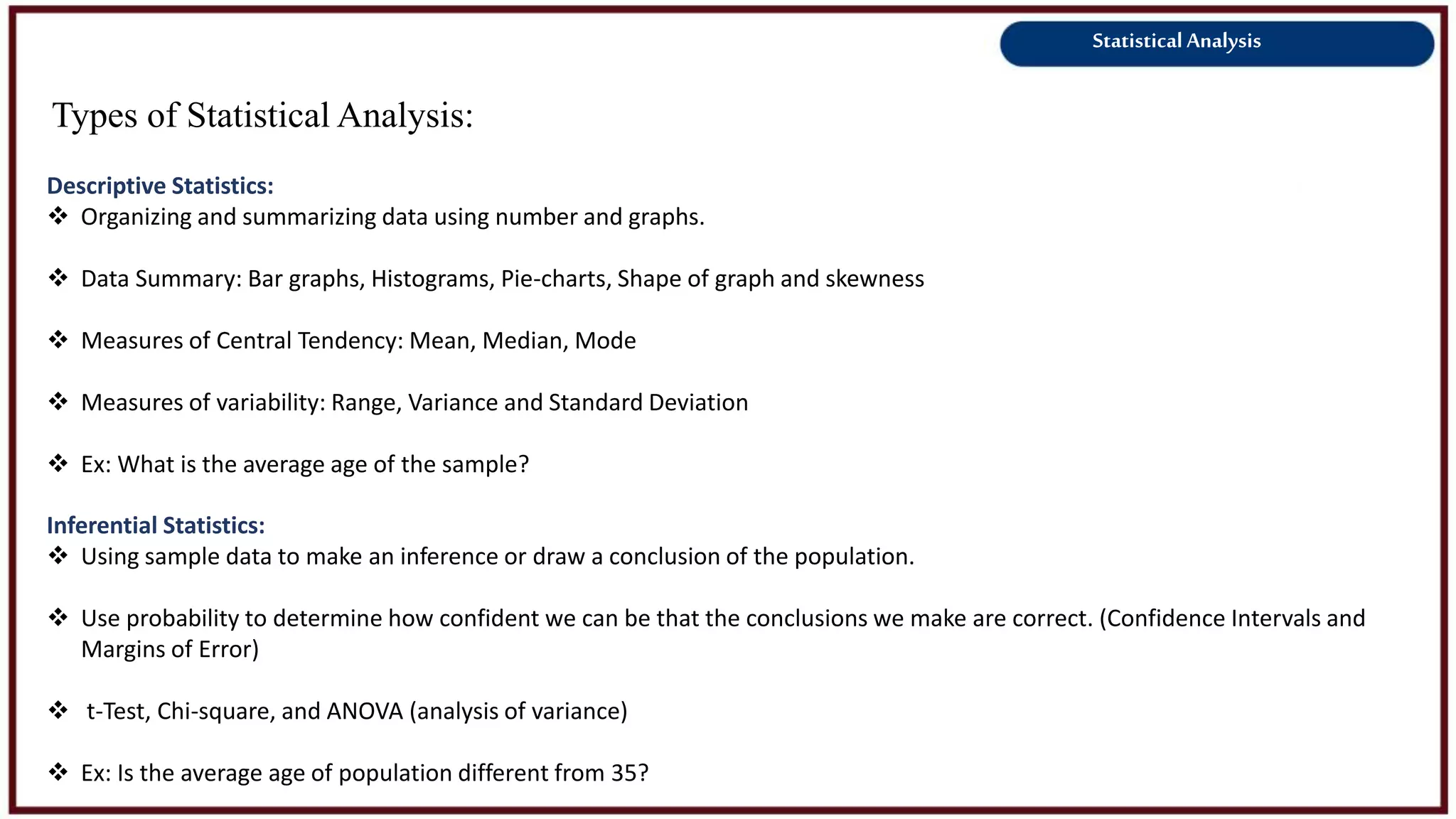 Statistical Analysis
Types of Statistical Analysis:
Descriptive Statistics:
 Organizing and summarizing data using number and graphs.
 Data Summary: Bar graphs, Histograms, Pie-charts, Shape of graph and skewness
 Measures of Central Tendency: Mean, Median, Mode
 Measures of variability: Range, Variance and Standard Deviation
 Ex: What is the average age of the sample?
Inferential Statistics:
 Using sample data to make an inference or draw a conclusion of the population.
 Use probability to determine how confident we can be that the conclusions we make are correct. (Confidence Intervals and
Margins of Error)
 t-Test, Chi-square, and ANOVA (analysis of variance)
 Ex: Is the average age of population different from 35?
 