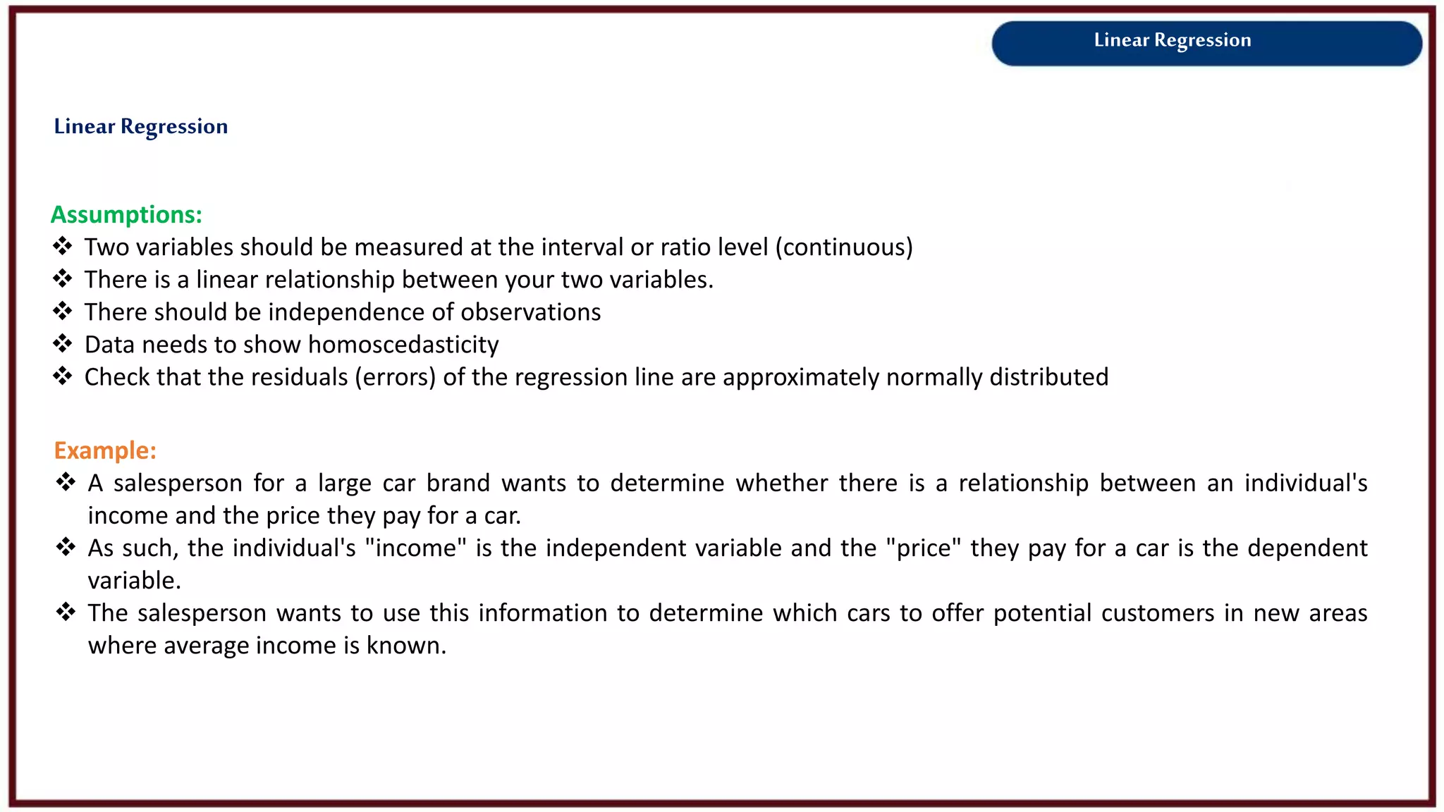 Linear Regression
Assumptions:
 Two variables should be measured at the interval or ratio level (continuous)
 There is a linear relationship between your two variables.
 There should be independence of observations
 Data needs to show homoscedasticity
 Check that the residuals (errors) of the regression line are approximately normally distributed
Example:
 A salesperson for a large car brand wants to determine whether there is a relationship between an individual's
income and the price they pay for a car.
 As such, the individual's "income" is the independent variable and the "price" they pay for a car is the dependent
variable.
 The salesperson wants to use this information to determine which cars to offer potential customers in new areas
where average income is known.
Linear Regression
 