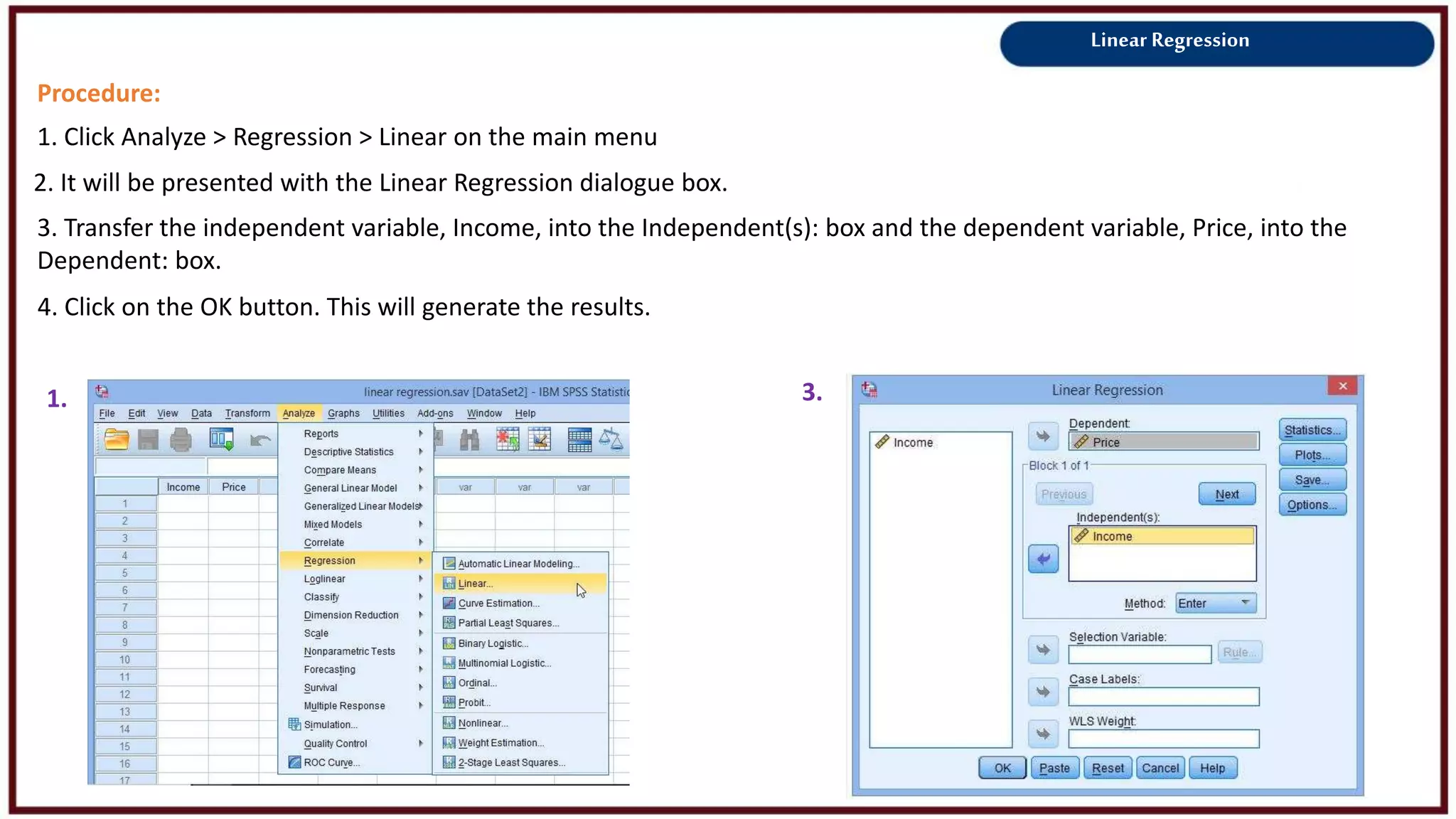 Linear Regression
Procedure:
1. Click Analyze > Regression > Linear on the main menu
2. It will be presented with the Linear Regression dialogue box.
1. 3.
3. Transfer the independent variable, Income, into the Independent(s): box and the dependent variable, Price, into the
Dependent: box.
4. Click on the OK button. This will generate the results.
 