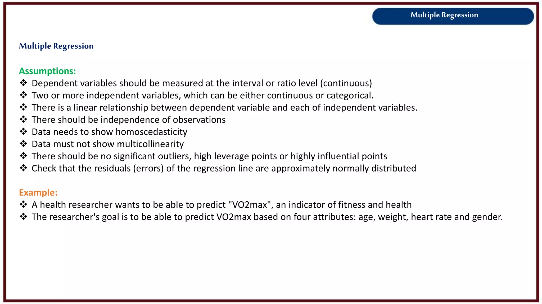 Multiple Regression
Assumptions:
 Dependent variables should be measured at the interval or ratio level (continuous)
 Two or more independent variables, which can be either continuous or categorical.
 There is a linear relationship between dependent variable and each of independent variables.
 There should be independence of observations
 Data needs to show homoscedasticity
 Data must not show multicollinearity
 There should be no significant outliers, high leverage points or highly influential points
 Check that the residuals (errors) of the regression line are approximately normally distributed
Example:
 A health researcher wants to be able to predict "VO2max", an indicator of fitness and health
 The researcher's goal is to be able to predict VO2max based on four attributes: age, weight, heart rate and gender.
MultipleRegression
 