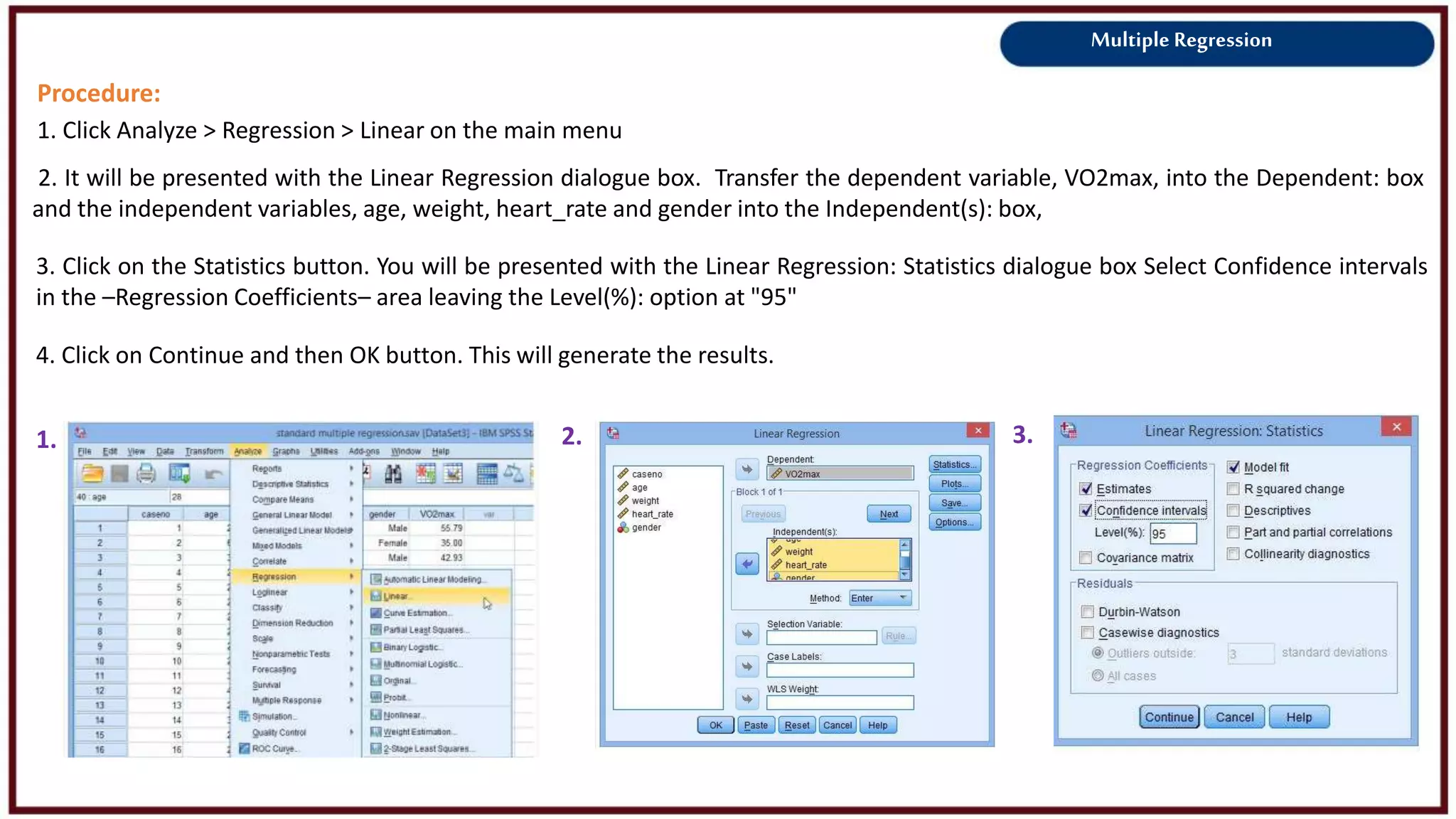 Multiple Regression
Procedure:
1. Click Analyze > Regression > Linear on the main menu
2. It will be presented with the Linear Regression dialogue box. Transfer the dependent variable, VO2max, into the Dependent: box
and the independent variables, age, weight, heart_rate and gender into the Independent(s): box,
1. 3.
3. Click on the Statistics button. You will be presented with the Linear Regression: Statistics dialogue box Select Confidence intervals
in the –Regression Coefficients– area leaving the Level(%): option at "95"
4. Click on Continue and then OK button. This will generate the results.
2.
 