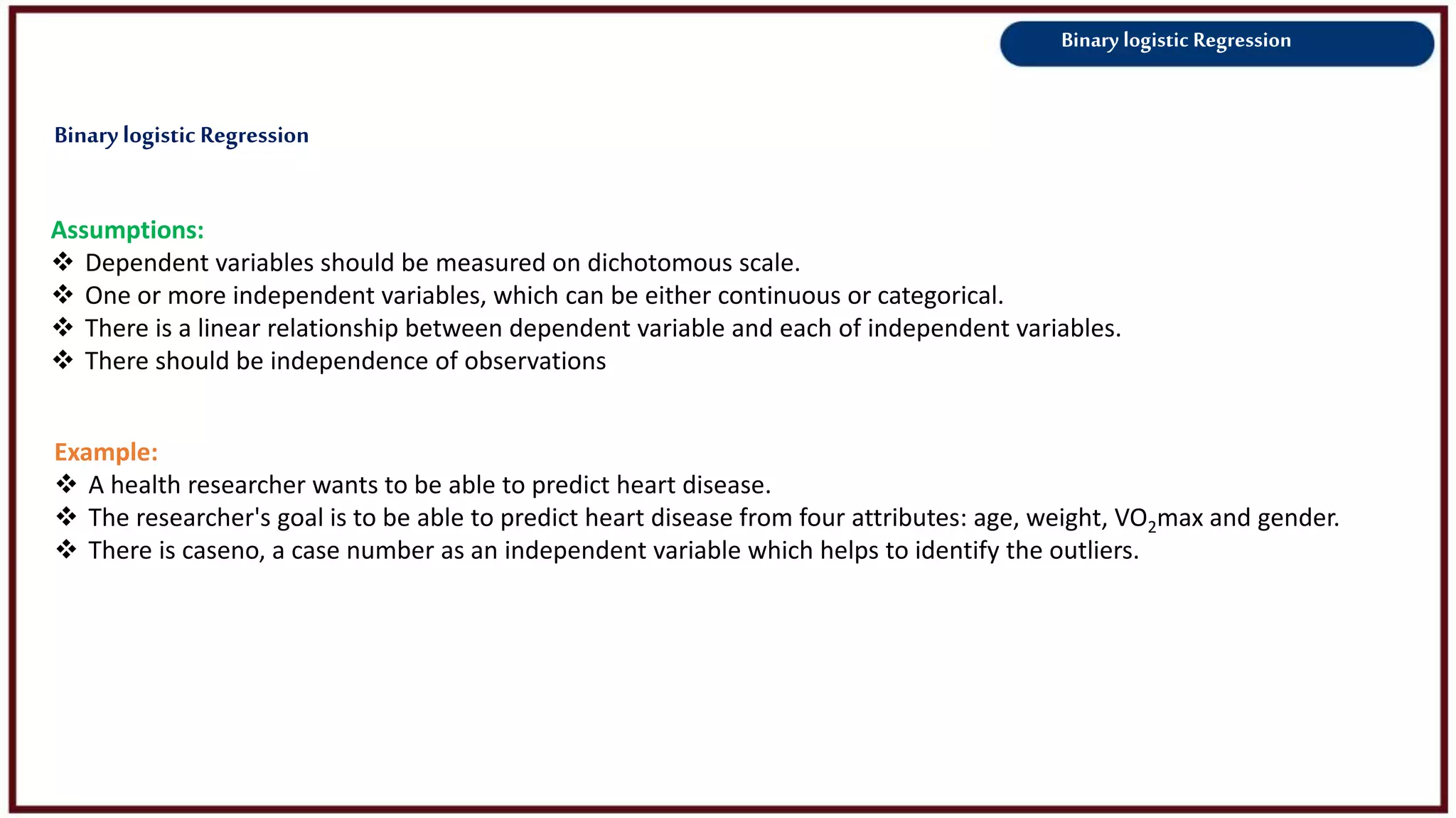 Binary logistic Regression
Assumptions:
 Dependent variables should be measured on dichotomous scale.
 One or more independent variables, which can be either continuous or categorical.
 There is a linear relationship between dependent variable and each of independent variables.
 There should be independence of observations
Example:
 A health researcher wants to be able to predict heart disease.
 The researcher's goal is to be able to predict heart disease from four attributes: age, weight, VO2max and gender.
 There is caseno, a case number as an independent variable which helps to identify the outliers.
Binarylogistic Regression
 