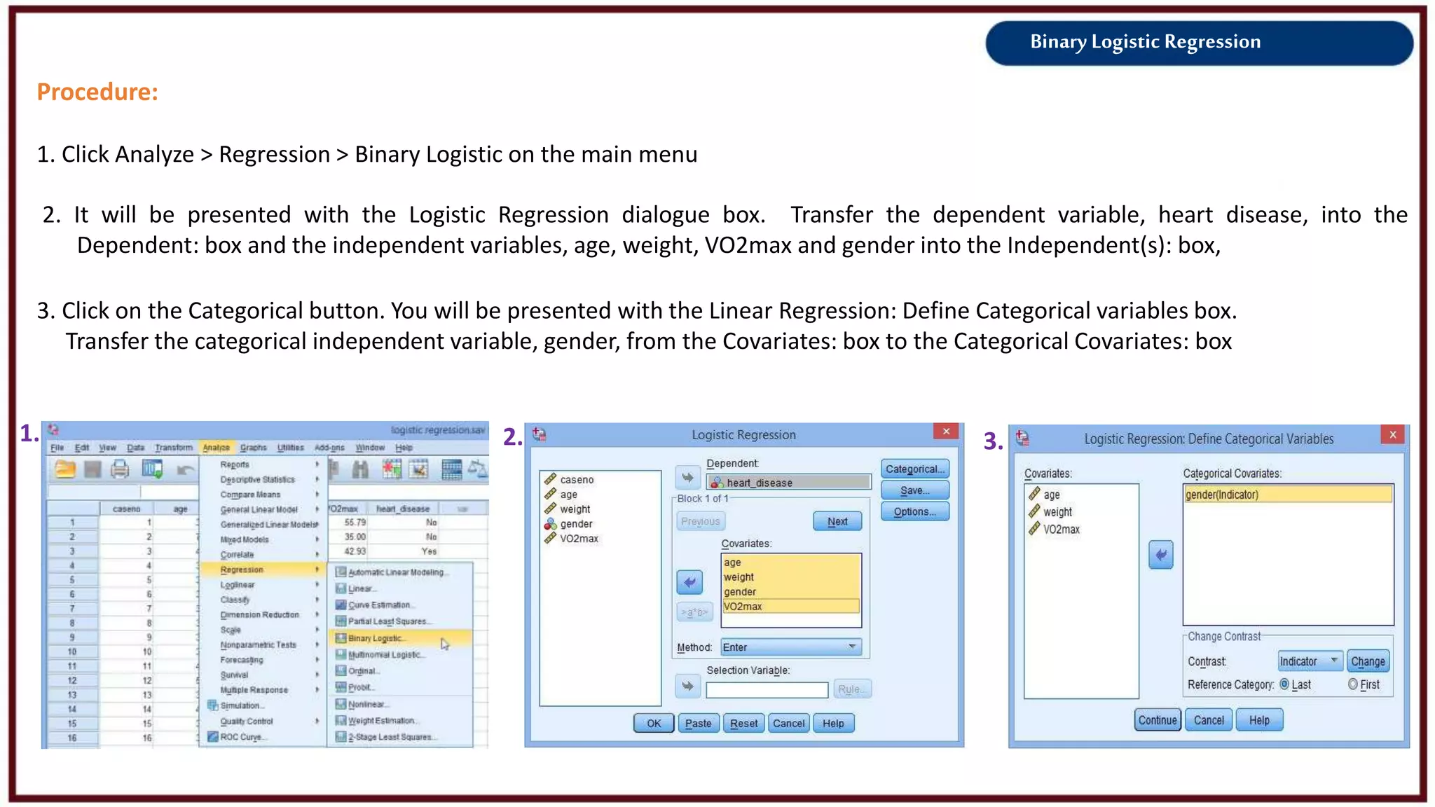 Binary Logistic Regression
Procedure:
1. Click Analyze > Regression > Binary Logistic on the main menu
2. It will be presented with the Logistic Regression dialogue box. Transfer the dependent variable, heart disease, into the
Dependent: box and the independent variables, age, weight, VO2max and gender into the Independent(s): box,
1. 3.
3. Click on the Categorical button. You will be presented with the Linear Regression: Define Categorical variables box.
Transfer the categorical independent variable, gender, from the Covariates: box to the Categorical Covariates: box
2.
 