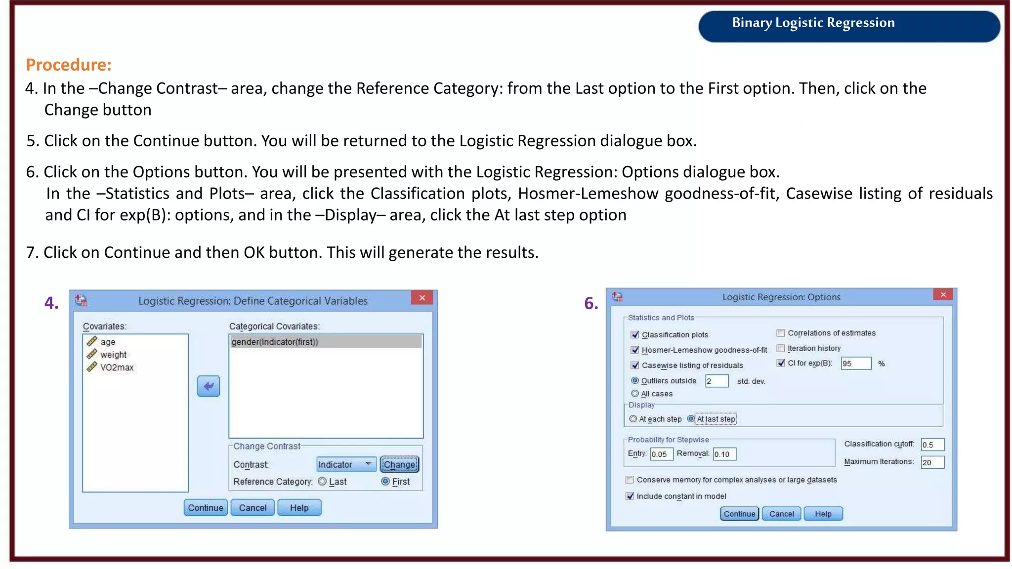Binary Logistic Regression
Procedure:
4. In the –Change Contrast– area, change the Reference Category: from the Last option to the First option. Then, click on the
Change button
5. Click on the Continue button. You will be returned to the Logistic Regression dialogue box.
4.
6. Click on the Options button. You will be presented with the Logistic Regression: Options dialogue box.
In the –Statistics and Plots– area, click the Classification plots, Hosmer-Lemeshow goodness-of-fit, Casewise listing of residuals
and CI for exp(B): options, and in the –Display– area, click the At last step option
6.
7. Click on Continue and then OK button. This will generate the results.
 
