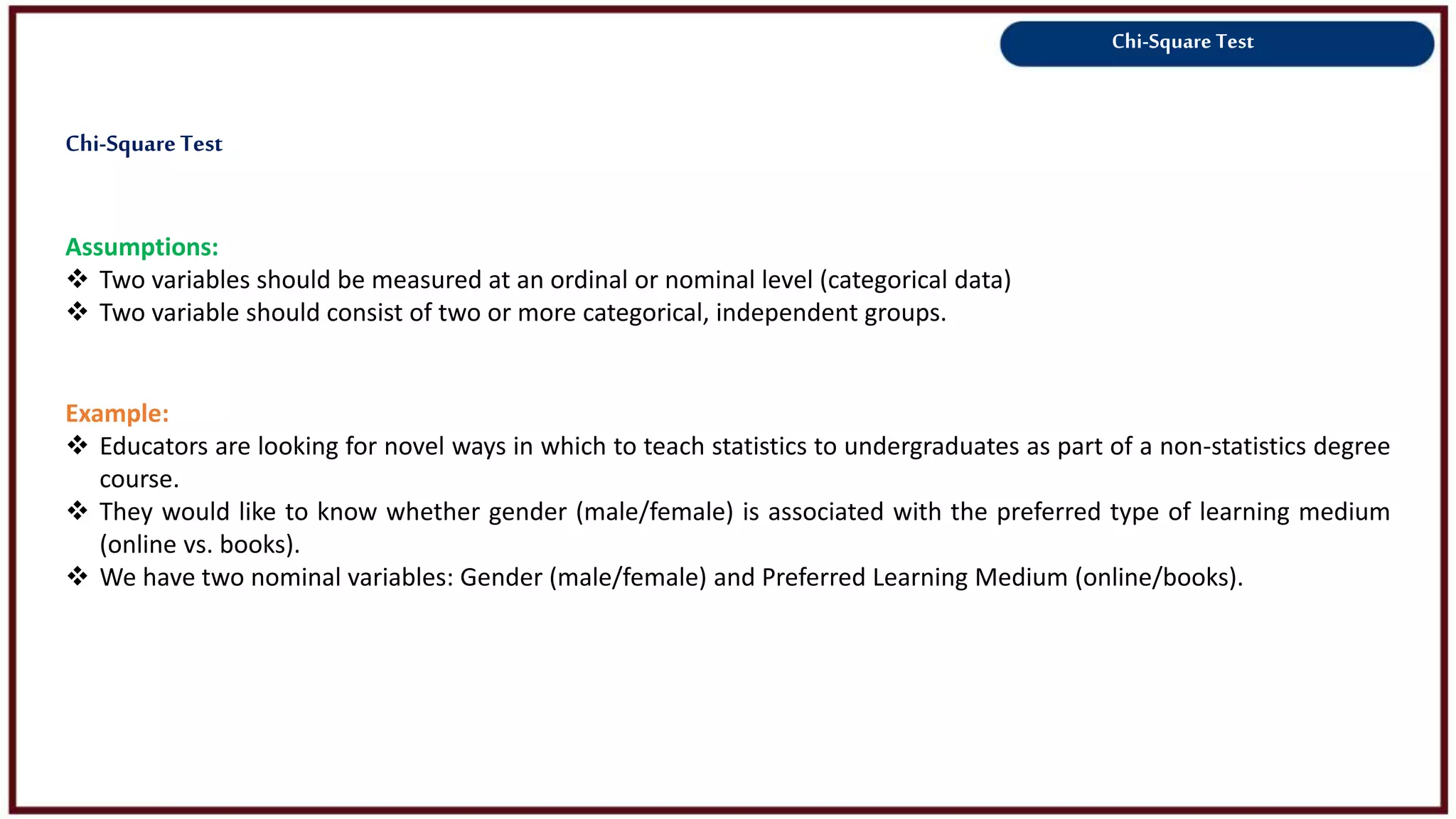 Chi-Square Test
Assumptions:
 Two variables should be measured at an ordinal or nominal level (categorical data)
 Two variable should consist of two or more categorical, independent groups.
Example:
 Educators are looking for novel ways in which to teach statistics to undergraduates as part of a non-statistics degree
course.
 They would like to know whether gender (male/female) is associated with the preferred type of learning medium
(online vs. books).
 We have two nominal variables: Gender (male/female) and Preferred Learning Medium (online/books).
Chi-SquareTest
 