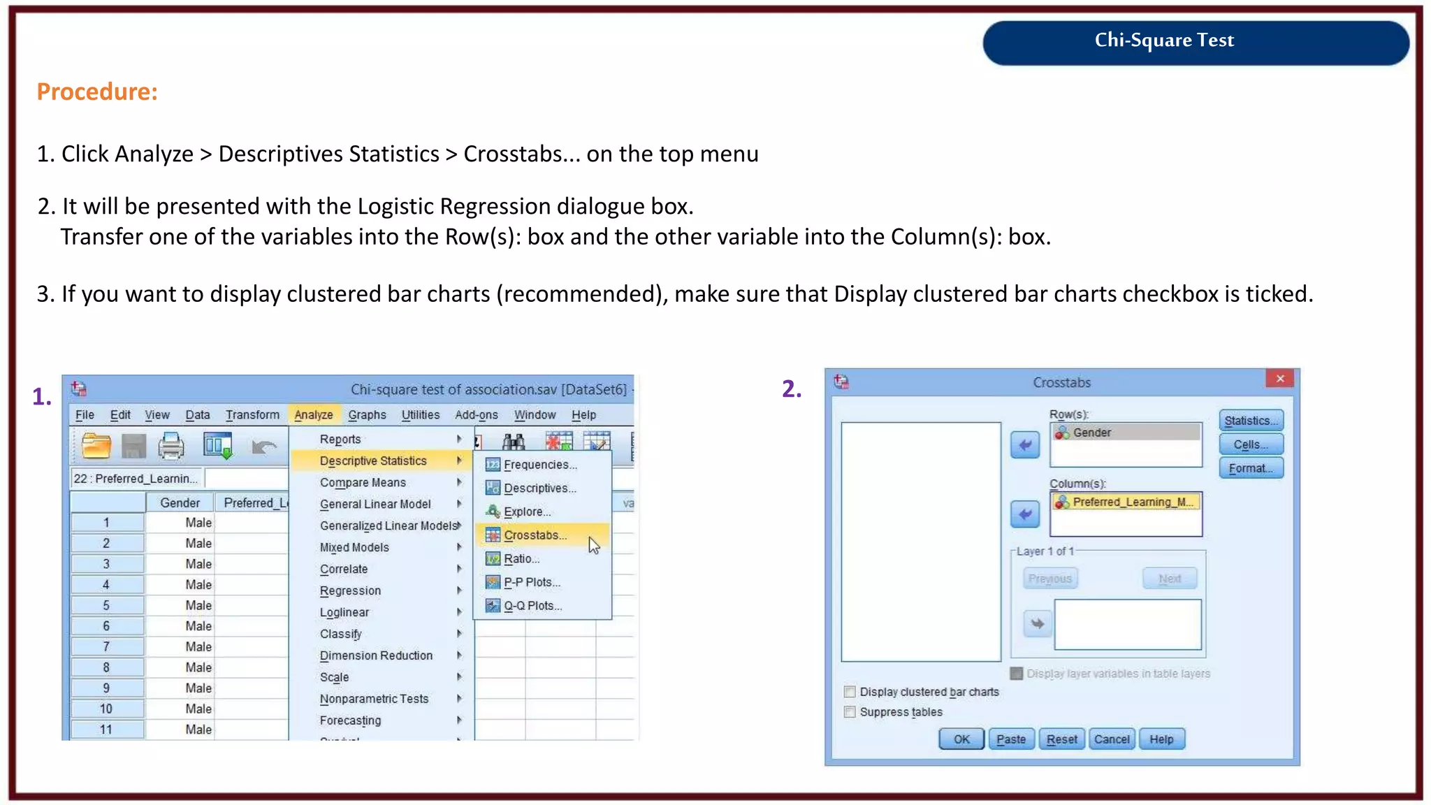 Chi-Square Test
Procedure:
1. Click Analyze > Descriptives Statistics > Crosstabs... on the top menu
1. 2.
2. It will be presented with the Logistic Regression dialogue box.
Transfer one of the variables into the Row(s): box and the other variable into the Column(s): box.
3. If you want to display clustered bar charts (recommended), make sure that Display clustered bar charts checkbox is ticked.
 