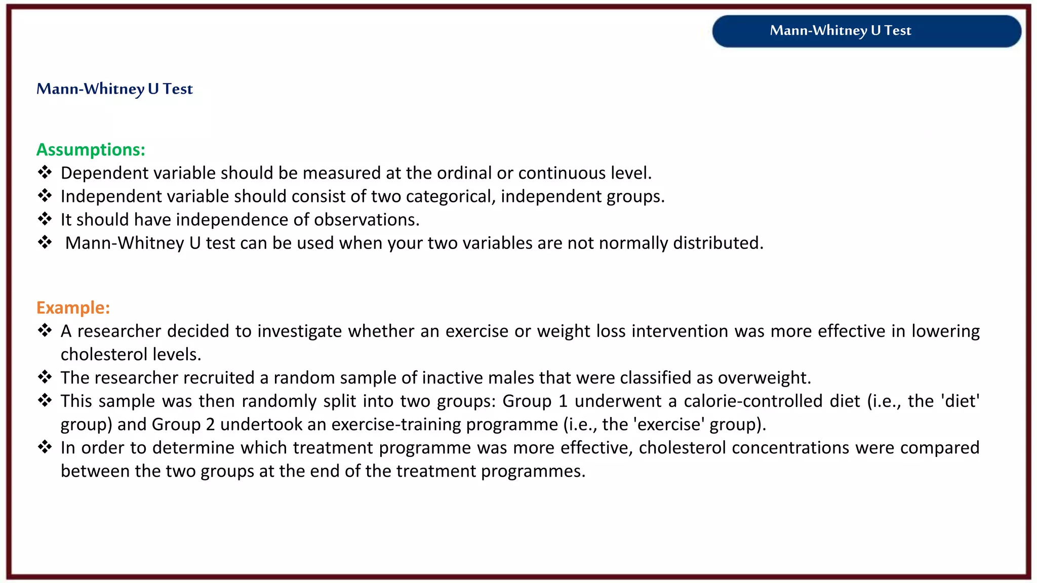Mann-Whitney U Test
Assumptions:
 Dependent variable should be measured at the ordinal or continuous level.
 Independent variable should consist of two categorical, independent groups.
 It should have independence of observations.
 Mann-Whitney U test can be used when your two variables are not normally distributed.
Example:
 A researcher decided to investigate whether an exercise or weight loss intervention was more effective in lowering
cholesterol levels.
 The researcher recruited a random sample of inactive males that were classified as overweight.
 This sample was then randomly split into two groups: Group 1 underwent a calorie-controlled diet (i.e., the 'diet'
group) and Group 2 undertook an exercise-training programme (i.e., the 'exercise' group).
 In order to determine which treatment programme was more effective, cholesterol concentrations were compared
between the two groups at the end of the treatment programmes.
Mann-WhitneyU Test
 