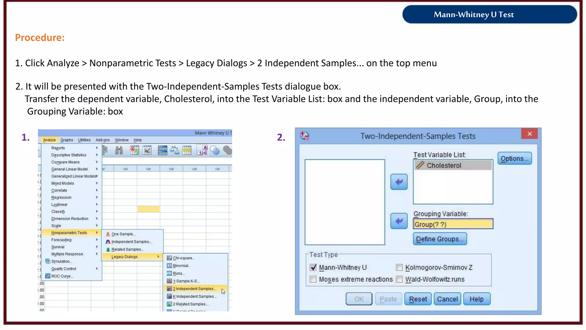 Mann-Whitney U Test
Procedure:
1. Click Analyze > Nonparametric Tests > Legacy Dialogs > 2 Independent Samples... on the top menu
1. 2.
2. It will be presented with the Two-Independent-Samples Tests dialogue box.
Transfer the dependent variable, Cholesterol, into the Test Variable List: box and the independent variable, Group, into the
Grouping Variable: box
 