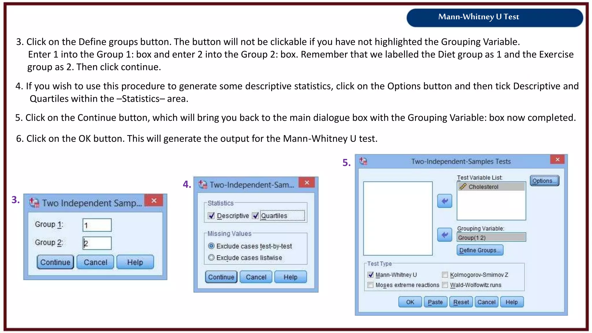Mann-Whitney U Test
3. Click on the Define groups button. The button will not be clickable if you have not highlighted the Grouping Variable.
Enter 1 into the Group 1: box and enter 2 into the Group 2: box. Remember that we labelled the Diet group as 1 and the Exercise
group as 2. Then click continue.
3.
4.
4. If you wish to use this procedure to generate some descriptive statistics, click on the Options button and then tick Descriptive and
Quartiles within the –Statistics– area.
5. Click on the Continue button, which will bring you back to the main dialogue box with the Grouping Variable: box now completed.
6. Click on the OK button. This will generate the output for the Mann-Whitney U test.
5.
 