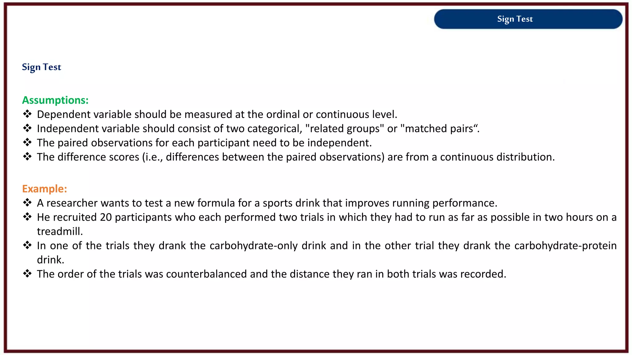 Sign Test
Assumptions:
 Dependent variable should be measured at the ordinal or continuous level.
 Independent variable should consist of two categorical, "related groups" or "matched pairs“.
 The paired observations for each participant need to be independent.
 The difference scores (i.e., differences between the paired observations) are from a continuous distribution.
Example:
 A researcher wants to test a new formula for a sports drink that improves running performance.
 He recruited 20 participants who each performed two trials in which they had to run as far as possible in two hours on a
treadmill.
 In one of the trials they drank the carbohydrate-only drink and in the other trial they drank the carbohydrate-protein
drink.
 The order of the trials was counterbalanced and the distance they ran in both trials was recorded.
SignTest
 