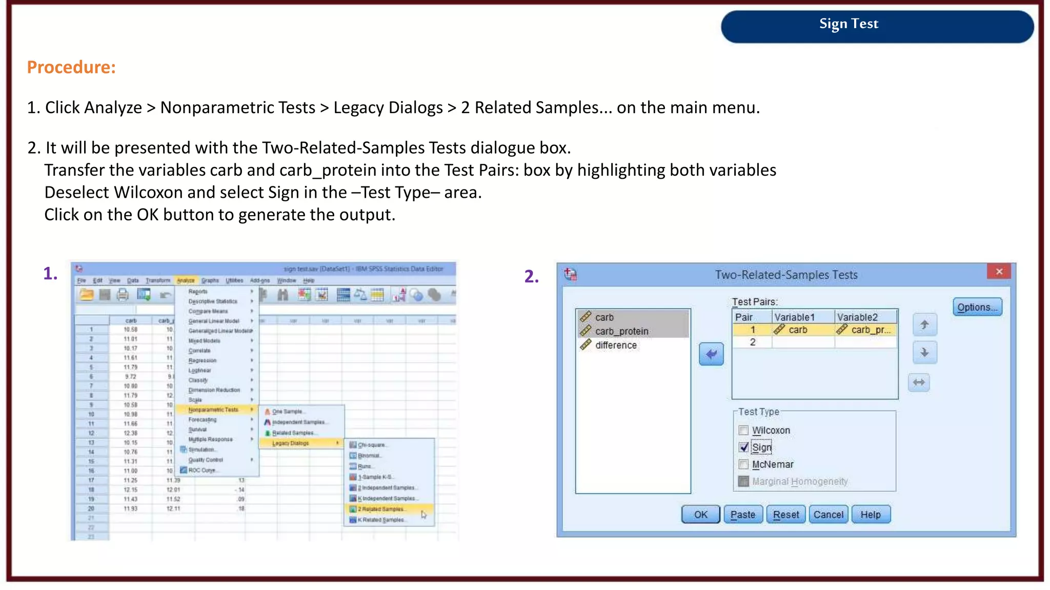 Sign Test
Procedure:
1. Click Analyze > Nonparametric Tests > Legacy Dialogs > 2 Related Samples... on the main menu.
1. 2.
2. It will be presented with the Two-Related-Samples Tests dialogue box.
Transfer the variables carb and carb_protein into the Test Pairs: box by highlighting both variables
Deselect Wilcoxon and select Sign in the –Test Type– area.
Click on the OK button to generate the output.
 