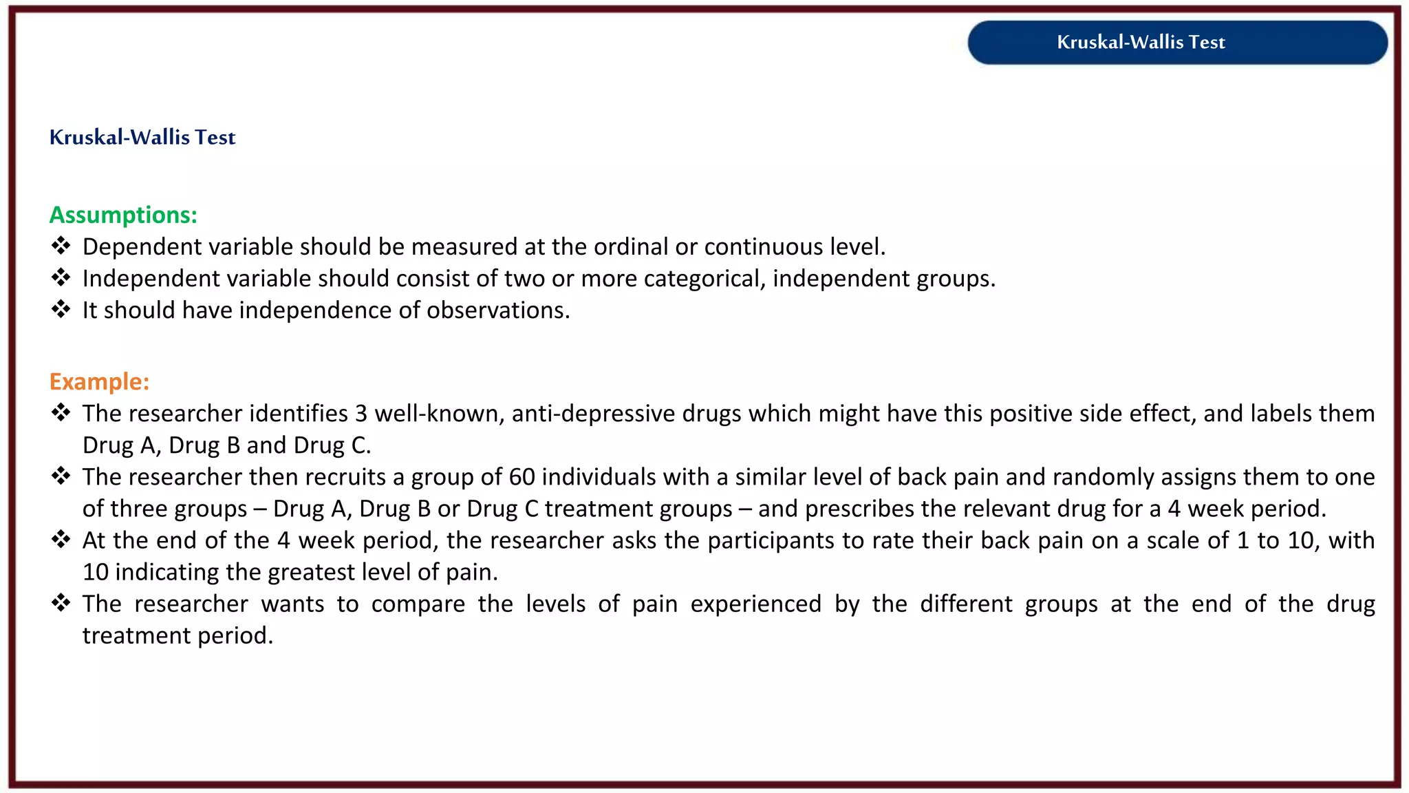 Kruskal-Wallis Test
Assumptions:
 Dependent variable should be measured at the ordinal or continuous level.
 Independent variable should consist of two or more categorical, independent groups.
 It should have independence of observations.
Example:
 The researcher identifies 3 well-known, anti-depressive drugs which might have this positive side effect, and labels them
Drug A, Drug B and Drug C.
 The researcher then recruits a group of 60 individuals with a similar level of back pain and randomly assigns them to one
of three groups – Drug A, Drug B or Drug C treatment groups – and prescribes the relevant drug for a 4 week period.
 At the end of the 4 week period, the researcher asks the participants to rate their back pain on a scale of 1 to 10, with
10 indicating the greatest level of pain.
 The researcher wants to compare the levels of pain experienced by the different groups at the end of the drug
treatment period.
Kruskal-Wallis Test
 