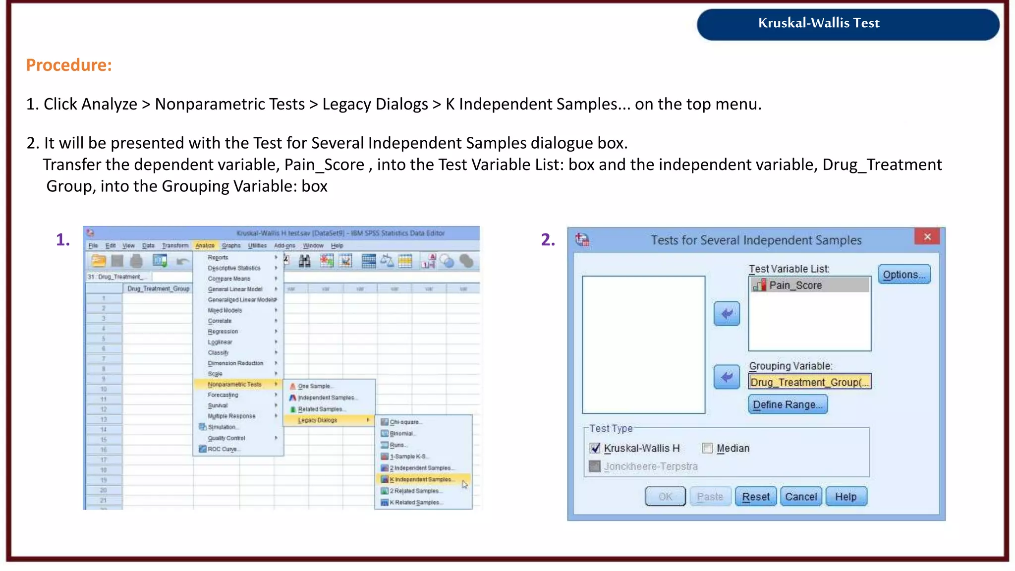 Kruskal-Wallis Test
Procedure:
1. Click Analyze > Nonparametric Tests > Legacy Dialogs > K Independent Samples... on the top menu.
1. 2.
2. It will be presented with the Test for Several Independent Samples dialogue box.
Transfer the dependent variable, Pain_Score , into the Test Variable List: box and the independent variable, Drug_Treatment
Group, into the Grouping Variable: box
 